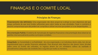FINANÇAS E O COMITÉ LOCAL 
Princípios de Finanças: 
Financiamento não deficitário: Uma organização não deve propor-se a atingir os seus objectivos até que 
esteja confiante de que terá fundos suficientes para cobrir todas as suas atividades. Fazer o contrário é 
assumir compromissos que não podem ser cumpridos e utilizar recursos que podem vir a ser desperdiçados. 
Documentação Padrão: O sistema de manutenção de registros financeiros e documentação deve observar os 
padrões internacionalmente aceites e princípios contábeis. 
Integridade: ou honestidade e confiabilidade - de uma organização, e os indivíduos dentro dela, tem de ser 
inquestionável para a gestão financeira adequada. Para alcançar este objectivo não devem haver dúvidas 
sobre como os fundos são utilizados, os registos devem ser um verdadeiro reflexo da realidade e 
procedimentos adequados são estabelecidos e seguidos por todos os membros. 
 
