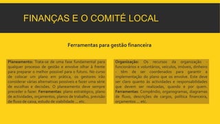 FINANÇAS E O COMITÉ LOCAL 
Ferramentas para gestão financeira 
Planeamento: Trata-se de uma fase fundamental para 
qualquer processo de gestão e envolve olhar à frente 
para preparar o melhor possível para o futuro. No curso 
de colocar um plano em prática, os gestores irão 
considerar várias alternativas possíveis e fazer uma série 
de escolhas e decisões. O planeamento deve sempre 
preceder o fazer. Ferramentas: plano estratégico, plano 
de actividades, orçamentos, planos de trabalho, previsão 
de fluxo de caixa, estudo de viabilidade ... etc. 
Organização: Os recursos da organização - 
funcionários e voluntários, veículos, imóveis, dinheiro 
- têm de ser coordenados para garantir a 
implementação do plano que os envolve. Este deve 
ser claro quanto às actividades e responsabilidades 
que devem ser realizadas, quando e por quem. 
Ferramentas: Compêndio, organogramas, diagramas 
de fluxo, descrições de cargos, política financeira, 
orçamentos ... etc. 
 