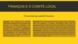 FINANÇAS E O COMITÉ LOCAL 
Ferramentas para gestão financeira 
Tracking: Isto envolve a produção de informação regular e atempada 
para os gestores e partes interessadas para fins de 
acompanhamento. Tracking consiste em comparar o desempenho 
real com os planos para avaliar a eficácia dos planos, identificar 
pontos fracos no início e tomar acções correctivas, se necessário. 
Ferramentas: relatórios de avaliação, relatórios de tracking do 
orçamento, relatórios de fluxo de caixa, demonstrações financeiras, 
relatórios de projetos, relatórios de doadores, relatórios de auditoria, 
relatórios de avaliação ... etc. 
Controlo: Um sistema de controlo, 
verificações e balanços são essenciais para 
garantir a correcta aplicação dos 
procedimentos e recursos durante a 
execução de programas. Ferramentas: 
Orçamentos, autoridade delegada, processo 
de adjudicação, de reconciliação, de 
auditoria interna e externa, cadastro de 
imobilizado, seguro ... etc. 
 