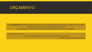 ORÇAMENTO 
Um orçamento descreve as quantias de dinheiro que a organização planeia angariar e gastar para um certo 
propósito, durante um determinado período de tempo. 
O orçamento é a principal ferramenta de planeamento financeiro na organização. 
> Controlar os recursos 
> Motivar a gestão para entrega e alcance de metas orçamentais. 
> Avaliar a performance dos gestores 
 