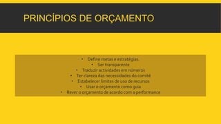 PRINCÍPIOS DE ORÇAMENTO 
• Define metas e estratégias. 
• Ser transparente 
• Traduzir actividades em números 
• Ter clareza das necessidades do comité 
• Estabelecer limites de uso de recursos 
• Usar o orçamento como guia 
• Rever o orçamento de acordo com a performance 
 