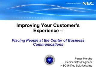 Improving Your Customer’s Experience – Placing People at the Center of Business Communications Peggy Murphy Senior Sales Engineer NEC Unified Solutions, Inc 