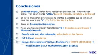 Conclusiones
1) El Mundo Digital, donde nace, habita y se desarrolla la Transformación
Digital (TD) es un mundo “VUCA” (volátil, incierto, complejo y ambiguo)
2) En la TD intervienen diferentes componentes o aspectos que se combinan
para dar lugar a esa “X” : T , C, FH, Ve, Va, N y Com
3) Crece en Progresión Geométrica
4) No es una Transformación Tecnológica: TD = Experiencia de Cliente =
Modelo de Negocio .
5) España está aún algo retrasada, sobre todo en las Pymes.
6) IoT & Cloud son claves
7) Nuevas Generaciones (“Nativos Digitales”) = NUEVO LIDERAZGO 
ACELERADOR DE LA TRANSFORMACION DIGITAL
 