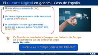 9 © NEC Corporation 2016 NEC Group Internal Use Only
El Cliente Digital en general. Caso de España
▌ Cliente siempre conectado (Ve):
“inmediatez”
▌ El Cliente Digital desconfía de la Publicidad
y busca autenticidad
▌ Es un cliente “activo” que comparte
opiniones y que no quiere “objetos” sino
SERVICIO
La Clave es la “Experiencia del Cliente”
En España se producirá el mayor crecimiento de Europa
en e-Commerce en los próximos años
según Forrester
 