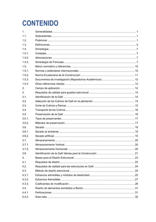 CONTENIDO
1. Generalidades ................................................................................................................... 1
1.1. Antecedentes..................................................................................................................... 1
1.2. Preliminar .......................................................................................................................... 1
1.3. Definiciones....................................................................................................................... 2
1.4. Simbología......................................................................................................................... 7
1.4.1. Unidades ........................................................................................................................... 7
1.4.2. Abreviaciones.................................................................................................................... 7
1.4.3. Simbología de Fórmulas ................................................................................................... 7
1.5. Marco normativo y referencias........................................................................................ 10
1.5.1. Normas y estándares internacionales............................................................................. 10
1.5.2. Norma Ecuatoriana de la Construcción .......................................................................... 11
1.5.3. Documentos de investigación (Repositorios Académicos) ............................................. 12
1.5.4. Otras referencias citadas ................................................................................................ 12
2. Campo de aplicación....................................................................................................... 14
3. Requisitos de calidad para guadúa estructural ............................................................... 14
3.1. Identificación de la GaK .................................................................................................. 14
3.2. Selección de los Culmos de GaK en la plantación ......................................................... 15
3.3. Corte de Culmos y Ramas .............................................................................................. 15
3.4. Transporte de los Culmos ............................................................................................... 16
3.5. Preservación de la GaK .................................................................................................. 16
3.5.1. Tipos de preservantes..................................................................................................... 17
3.5.2. Métodos de preservación................................................................................................ 17
3.6. Secado ............................................................................................................................ 18
3.6.1. Secado al ambiente......................................................................................................... 19
3.6.2. Secado artificial ............................................................................................................... 19
3.7. Almacenamiento.............................................................................................................. 20
3.7.1. Almacenamiento Vertical................................................................................................. 20
3.7.2. Almacenamiento Horizontal ............................................................................................ 20
3.8. Identificación de la GaK Idónea para la Construcción .................................................... 21
4. Bases para el Diseño Estructural.................................................................................... 23
4.1. Requisitos de diseño ....................................................................................................... 23
4.2. Requisitos de calidad para las estructuras en GaK ........................................................ 24
4.3. Método de diseño estructural.......................................................................................... 25
4.3.1. Esfuerzos admisibles y módulos de elasticidad.............................................................. 25
4.3.2. Esfuerzos Admisibles ...................................................................................................... 27
4.3.3. Coeficientes de modificación........................................................................................... 28
4.4. Diseño de elementos sometidos a flexión....................................................................... 31
4.4.1. Perforaciones .................................................................................................................. 31
4.4.2. Área neta......................................................................................................................... 32
 