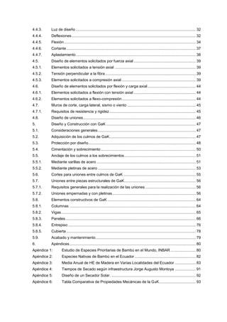 4.4.3. Luz de diseño .................................................................................................................. 32
4.4.4. Deflexiones...................................................................................................................... 32
4.4.5. Flexión............................................................................................................................. 34
4.4.6. Cortante........................................................................................................................... 37
4.4.7. Aplastamiento.................................................................................................................. 38
4.5. Diseño de elementos solicitados por fuerza axial ........................................................... 39
4.5.1. Elementos solicitados a tensión axial ............................................................................. 39
4.5.2. Tensión perpendicular a la fibra...................................................................................... 39
4.5.3. Elementos solicitados a compresión axial ...................................................................... 39
4.6. Diseño de elementos solicitados por flexión y carga axial.............................................. 44
4.6.1. Elementos solicitados a flexión con tensión axial ........................................................... 44
4.6.2. Elementos solicitados a flexo-compresión...................................................................... 44
4.7. Muros de corte, carga lateral, sismo o viento ................................................................. 45
4.7.1. Requisitos de resistencia y rigidez.................................................................................. 45
4.8. Diseño de uniones........................................................................................................... 46
5. Diseño y Construcción con GaK ..................................................................................... 47
5.1. Consideraciones generales............................................................................................. 47
5.2. Adquisición de los culmos de GaK.................................................................................. 47
5.3. Protección por diseño...................................................................................................... 48
5.4. Cimentación y sobrecimiento .......................................................................................... 50
5.5. Anclaje de los culmos a los sobrecimientos.................................................................... 51
5.5.1. Mediante varillas de acero .............................................................................................. 51
5.5.2. Mediante pletinas de acero ............................................................................................. 53
5.6. Cortes para uniones entre culmos de GaK..................................................................... 55
5.7. Uniones entre piezas estructurales de GaK.................................................................... 56
5.7.1. Requisitos generales para la realización de las uniones ................................................ 56
5.7.2. Uniones empernadas y con pletinas ............................................................................... 56
5.8. Elementos constructivos de GaK .................................................................................... 64
5.8.1. Columnas ........................................................................................................................ 64
5.8.2. Vigas................................................................................................................................ 65
5.8.3. Paneles............................................................................................................................ 66
5.8.4. Entrepiso ......................................................................................................................... 76
5.8.5. Cubierta........................................................................................................................... 78
5.9. Acabado y mantenimiento............................................................................................... 79
6. Apéndices........................................................................................................................ 80
Apéndice 1: Estudio de Especies Prioritarias de Bambú en el Mundo, INBAR ........................ 80
Apéndice 2: Especies Nativas de Bambú en el Ecuador .......................................................... 82
Apéndice 3: Media Anual de HE de Madera en Varias Localidades del Ecuador .................... 83
Apéndice 4: Tiempos de Secado según infraestructura Jorge Augusto Montoya .................... 91
Apéndice 5: Diseño de un Secador Solar. ................................................................................ 92
Apéndice 6: Tabla Comparativa de Propiedades Mecánicas de la GaK................................... 93
 