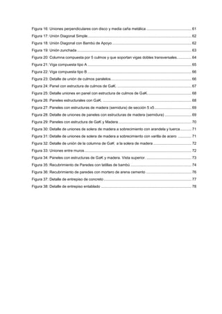 Figura 16: Uniones perpendiculares con disco y media caña metálica ............................................ 61
Figura 17: Unión Diagonal Simple..................................................................................................... 62
Figura 18: Unión Diagonal con Bambú de Apoyo ............................................................................. 62
Figura 19: Unión zunchada ............................................................................................................... 63
Figura 20: Columna compuesta por 5 culmos y que soportan vigas dobles transversales.............. 64
Figura 21: Viga compuesta tipo A ..................................................................................................... 65
Figura 22: Viga compuesta tipo B ..................................................................................................... 66
Figura 23: Detalle de unión de culmos paralelos.............................................................................. 66
Figura 24: Panel con estructura de culmos de GaK. ........................................................................ 67
Figura 25: Detalle uniones en panel con estructura de culmos de GaK........................................... 68
Figura 26: Paneles estructurales con GaK. ...................................................................................... 68
Figura 27: Paneles con estructuras de madera (semidura) de sección 5 x5.................................... 69
Figura 28: Detalle de uniones de paneles con estructuras de madera (semidura) .......................... 69
Figura 29: Paneles con estructura de GaK y Madera....................................................................... 70
Figura 30: Detalle de uniones de solera de madera a sobrecimiento con arandela y tuerca........... 71
Figura 31: Detalle de uniones de solera de madera a sobrecimiento con varilla de acero ............. 71
Figura 32: Detalle de unión de la columna de GaK a la solera de madera ..................................... 72
Figura 33: Uniones entre muros........................................................................................................ 72
Figura 34: Paneles con estructuras de GaK y madera. Vista superior............................................. 73
Figura 35: Recubrimiento de Paredes con latillas de bambú ........................................................... 74
Figura 36: Recubrimiento de paredes con mortero de arena cemento ............................................ 76
Figura 37: Detalle de entrepiso de concreto ..................................................................................... 77
Figura 38: Detalle de entrepiso entablado ........................................................................................ 78
 
