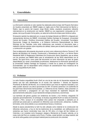 1
1. Generalidades
1.1. Antecedentes
La información contenida en este capítulo fue elaborada sobre la base del Proyecto Normativo
de Guadúa presentado por INBAR (siglas en inglés para la Red Internacional de Bambú y
Ratán), bajo la autoría del maestro Jorge Morán Ubidia, arquitecto ecuatoriano referente
internacional en la construcción con bambú. INBAR es una organización compuesta por 41
países, de la que Ecuador forma parte y es sede de la oficina de enlace para América Latina.
El presente capítulo fue elaborado por un grupo de trabajo liderado por MIDUVI e integrado por
representantes técnicos de INBAR, Universidad Católica Santiago de Guayaquil, Universidad
Central del Ecuador, Pontificia Universidad Católica del Ecuador, Universidad Tecnológica
Equinoccial, Colegio de Arquitectos, y el Gobierno Autónomo Descentralizado de Santo
Domingo de los Tsáchilas, entre otras instituciones que revisaron el documento base y
realizaron distintos aportes sobre requisitos de calidad, bases para el diseño estructural, diseño
y construcción con guadúa.
Para la elaboración del presente documento se tomó como referencia la Norma Técnica E 100
Bambú del Ministerio de Vivienda, Construcción y Saneamiento del Perú, y la Norma Sismo
Resistente NSR-10 Reglamento Colombiano de Construcción Sismo Resistente, que se alinea
con los procesos que INBAR lidera para la actualización de las ISOS relacionadas con el
bambú. De igual forma, como parte del documento se tomó información de tesis de grado
desarrolladas por varias universidades ecuatorianas; destacamos la información generada por
la Universidad Católica Santiago de Guayaquil, a través de su planta de Investigación de
Ecomateriales, que ha desarrollado varios ensayos de caracterización físico mecánica de la
Guadua angustifolia Kunth (GaK).
1.2. Preliminar
La caña Guadua angustifolia Kunth (GaK) es una de las más de mil doscientas especies de
bambú que han sido identificadas en el mundo (Ver Apéndice 1: Estudio de Especies
Prioritarias de Bambú del Mundo), es un bambú leñoso que crece en regiones tropicales y sus
tallos pueden alcanzar una altura aproximada de 30m. El bambú pertenece a la subfamilia de
las gramíneas denominada bambusoideae, y a diferencia de las maderas, éstas presentan un
rápido crecimiento y propagación sin que haya necesidad de replantarlo después del
aprovechamiento adecuado, lo que representa ventajas productivas y económicas.
Los bambúes del género guadúa son endémicos de Centro y Sur América, integrando 32
especies aproximadamente, sin embargo, la Guadua angustifolia Kunth es nativa de Colombia,
Ecuador y Perú, aunque en la actualidad otros países han empezado a plantarla por el
potencial que posee para su aplicación en diferentes usos (construcción, artesanías, muebles,
laminados, entre otros) debido a sus características físicas y mecánicas.
Desde la época precolombina la GaK ha sido utilizada como material en la construcción de
diferentes estructuras, y hoy en día los testimonios de su durabilidad, son edificaciones aún
existentes que fueron construidas hace más de 100 años a lo largo del Eje Cafetero en
Colombia, o en ciudades como Guayaquil, Jipijapa y Montecristi en Ecuador; además, en la
costa norte del Perú en ciudades como Piura y Tumbes, existe también una larga tradición del
uso de la caña guadúa como principal material para la construcción de viviendas.
 