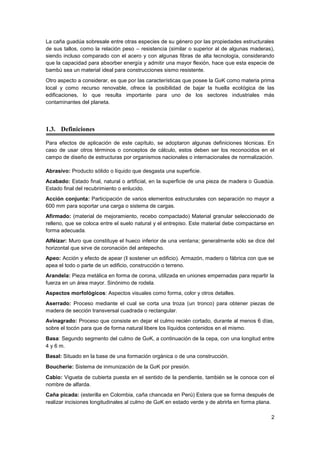 2
La caña guadúa sobresale entre otras especies de su género por las propiedades estructurales
de sus tallos, como la relación peso – resistencia (similar o superior al de algunas maderas),
siendo incluso comparado con el acero y con algunas fibras de alta tecnología, considerando
que la capacidad para absorber energía y admitir una mayor flexión, hace que esta especie de
bambú sea un material ideal para construcciones sismo resistente.
Otro aspecto a considerar, es que por las características que posee la GaK como materia prima
local y como recurso renovable, ofrece la posibilidad de bajar la huella ecológica de las
edificaciones, lo que resulta importante para uno de los sectores industriales más
contaminantes del planeta.
1.3. Definiciones
Para efectos de aplicación de este capítulo, se adoptaron algunas definiciones técnicas. En
caso de usar otros términos o conceptos de cálculo, estos deben ser los reconocidos en el
campo de diseño de estructuras por organismos nacionales o internacionales de normalización.
Abrasivo: Producto sólido o líquido que desgasta una superficie.
Acabado: Estado final, natural o artificial, en la superficie de una pieza de madera o Guadúa.
Estado final del recubrimiento o enlucido.
Acción conjunta: Participación de varios elementos estructurales con separación no mayor a
600 mm para soportar una carga o sistema de cargas.
Afirmado: (material de mejoramiento, recebo compactado) Material granular seleccionado de
relleno, que se coloca entre el suelo natural y el entrepiso. Este material debe compactarse en
forma adecuada.
Alféizar: Muro que constituye el hueco inferior de una ventana; generalmente sólo se dice del
horizontal que sirve de coronación del antepecho.
Apeo: Acción y efecto de apear (‖ sostener un edificio). Armazón, madero o fábrica con que se
apea el todo o parte de un edificio, construcción o terreno.
Arandela: Pieza metálica en forma de corona, utilizada en uniones empernadas para repartir la
fuerza en un área mayor. Sinónimo de rodela.
Aspectos morfológicos: Aspectos visuales como forma, color y otros detalles.
Aserrado: Proceso mediante el cual se corta una troza (un tronco) para obtener piezas de
madera de sección transversal cuadrada o rectangular.
Avinagrado: Proceso que consiste en dejar el culmo recién cortado, durante al menos 6 días,
sobre el tocón para que de forma natural libere los líquidos contenidos en el mismo.
Basa: Segundo segmento del culmo de GaK, a continuación de la cepa, con una longitud entre
4 y 6 m.
Basal: Situado en la base de una formación orgánica o de una construcción.
Boucherie: Sistema de inmunización de la GaK por presión.
Cabio: Vigueta de cubierta puesta en el sentido de la pendiente, también se le conoce con el
nombre de alfarda.
Caña picada: (esterilla en Colombia, caña chancada en Perú) Estera que se forma después de
realizar incisiones longitudinales al culmo de GaK en estado verde y de abrirla en forma plana.
 