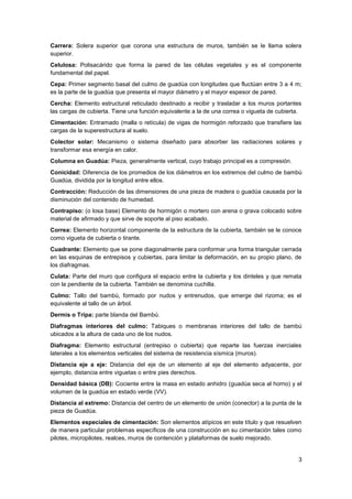 3
Carrera: Solera superior que corona una estructura de muros, también se le llama solera
superior.
Celulosa: Polisacárido que forma la pared de las células vegetales y es el componente
fundamental del papel.
Cepa: Primer segmento basal del culmo de guadúa con longitudes que fluctúan entre 3 a 4 m;
es la parte de la guadúa que presenta el mayor diámetro y el mayor espesor de pared.
Cercha: Elemento estructural reticulado destinado a recibir y trasladar a los muros portantes
las cargas de cubierta. Tiene una función equivalente a la de una correa o vigueta de cubierta.
Cimentación: Entramado (malla o retícula) de vigas de hormigón reforzado que transfiere las
cargas de la superestructura al suelo.
Colector solar: Mecanismo o sistema diseñado para absorber las radiaciones solares y
transformar esa energía en calor.
Columna en Guadúa: Pieza, generalmente vertical, cuyo trabajo principal es a compresión.
Conicidad: Diferencia de los promedios de los diámetros en los extremos del culmo de bambú
Guadúa, dividida por la longitud entre ellos.
Contracción: Reducción de las dimensiones de una pieza de madera o guadúa causada por la
disminución del contenido de humedad.
Contrapiso: (o losa base) Elemento de hormigón o mortero con arena o grava colocado sobre
material de afirmado y que sirve de soporte al piso acabado.
Correa: Elemento horizontal componente de la estructura de la cubierta, también se le conoce
como vigueta de cubierta o tirante.
Cuadrante: Elemento que se pone diagonalmente para conformar una forma triangular cerrada
en las esquinas de entrepisos y cubiertas, para limitar la deformación, en su propio plano, de
los diafragmas.
Culata: Parte del muro que configura el espacio entre la cubierta y los dinteles y que remata
con la pendiente de la cubierta. También se denomina cuchilla.
Culmo: Tallo del bambú, formado por nudos y entrenudos, que emerge del rizoma; es el
equivalente al tallo de un árbol.
Dermis o Tripa: parte blanda del Bambú.
Diafragmas interiores del culmo: Tabiques o membranas interiores del tallo de bambú
ubicados a la altura de cada uno de los nudos.
Diafragma: Elemento estructural (entrepiso o cubierta) que reparte las fuerzas inerciales
laterales a los elementos verticales del sistema de resistencia sísmica (muros).
Distancia eje a eje: Distancia del eje de un elemento al eje del elemento adyacente, por
ejemplo, distancia entre viguetas o entre pies derechos.
Densidad básica (DB): Cociente entre la masa en estado anhidro (guadúa seca al horno) y el
volumen de la guadúa en estado verde (VV).
Distancia al extremo: Distancia del centro de un elemento de unión (conector) a la punta de la
pieza de Guadúa.
Elementos especiales de cimentación: Son elementos atípicos en este título y que resuelven
de manera particular problemas específicos de una construcción en su cimentación tales como
pilotes, micropilotes, realces, muros de contención y plataformas de suelo mejorado.
 
