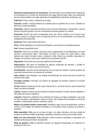4
Elementos suplementarios de cimentación: Son elementos que complementan el trabajo de
la cimentación en su función de transferencia de cargas hacia el suelo, tales como elementos
de cierre de los anillos en la malla, elementos de estabilidad de elementos medianeros, etc.
Endémico: Propio, nativo u originario de un lugar.
Enlucido: (pañete, revoque) Mortero de acabado para la superficie de un muro. También se
denomina mortero de alisado.
Entramado: Sistema estructural primario de los muros de bahareque, corresponde a marcos
hechos de bambú guadúa o de una combinación de bambú guadúa con madera.
Entrenudo: Porción del culmo comprendida entre dos nudos; también se le conoce como
canuto o cañuto, su longitud varia a lo largo del culmo y se va incrementado en el entrenudo
subsiguiente de la parte alta.
Epidermis: Piel o parte externa del culmo.
Fibra: Células alargadas con extremos puntiagudos y casi siempre con paredes gruesas.
GaK: Guadua angustifolia Kunth.
Gramíneo: Dicho de una planta. Del grupo de las angiospermas monocotiledóneas, con tallo
cilíndrico, comúnmente hueco, interrumpido de trecho en trecho por nudos llenos, hojas
alternas que nacen de estos nudos y abrazan el tallo, flores muy sencillas, dispuestas en
espigas o en panojas, y grano seco cubierto por las escamas de la flor.
Higrómetro: Instrumento que sirve para determinar la humedad.
Higroscópico: Que tiene la Propiedad de algunas sustancias de absorber y exhalar la
humedad según el medio en que se encuentran.
Hinchamiento: Aumento de las dimensiones de una pieza de madera o bambú guadúa por
causa del incremento de su contenido de humedad.
Hoja caulinar: Hoja triangular, que protege temporalmente las yemas del culmo durante los
primeros seis meses.
Hormigón ciclópeo: Hormigón con adición de agregado de tamaños mayores al corriente
(sobretamaño).
Horcón: Madero vertical que en las casas rústicas sirve, a modo de columna, para sostener las
vigas o los aleros del tejado.
Lignina: Sustancia natural que forma parte de la pared celular de muchas células vegetales, a
las cuales da dureza y resistencia
Líquenes: Organismo resultante de la simbiosis de hongos con algas unicelulares, que crece
en sitios húmedos, extendiéndose sobre las rocas o las cortezas de los árboles en forma de
hojuelas o costras grises, pardas, amarillas o rojizas.
Madera y/o guadúa tratada o preservada: Sometida a algún tipo de procedimiento, natural o
químico, con el objeto de extraerle humedad y/o inmunizarla contra el ataque de insectos o
pudrición.
Malla expandida: Malla que no se basa en tejer o en soldar alambres, sino que resulta de
expandir una lámina metálica troquelada y perforada, también conocida como malla venada.
Malla con vena estructural: Malla fabricada a partir de lámina expandida y troquelada, con
resaltes continuos que la hacen autoportante.
Malla de gallinero: Malla de alambre trenzado con agujeros hexagonales con aberturas no
superiores a 25.4 mm.
 