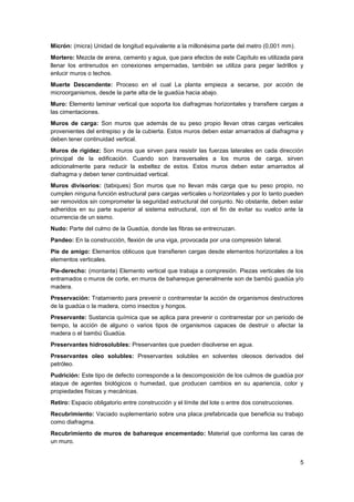 5
Micrón: (micra) Unidad de longitud equivalente a la millonésima parte del metro (0,001 mm).
Mortero: Mezcla de arena, cemento y agua, que para efectos de este Capítulo es utilizada para
llenar los entrenudos en conexiones empernadas, también se utiliza para pegar ladrillos y
enlucir muros o techos.
Muerte Descendente: Proceso en el cual La planta empieza a secarse, por acción de
microorganismos, desde la parte alta de la guadúa hacia abajo.
Muro: Elemento laminar vertical que soporta los diafragmas horizontales y transfiere cargas a
las cimentaciones.
Muros de carga: Son muros que además de su peso propio llevan otras cargas verticales
provenientes del entrepiso y de la cubierta. Estos muros deben estar amarrados al diafragma y
deben tener continuidad vertical.
Muros de rigidez: Son muros que sirven para resistir las fuerzas laterales en cada dirección
principal de la edificación. Cuando son transversales a los muros de carga, sirven
adicionalmente para reducir la esbeltez de estos. Estos muros deben estar amarrados al
diafragma y deben tener continuidad vertical.
Muros divisorios: (tabiques) Son muros que no llevan más carga que su peso propio, no
cumplen ninguna función estructural para cargas verticales u horizontales y por lo tanto pueden
ser removidos sin comprometer la seguridad estructural del conjunto. No obstante, deben estar
adheridos en su parte superior al sistema estructural, con el fin de evitar su vuelco ante la
ocurrencia de un sismo.
Nudo: Parte del culmo de la Guadúa, donde las fibras se entrecruzan.
Pandeo: En la construcción, flexión de una viga, provocada por una compresión lateral.
Pie de amigo: Elementos oblicuos que transfieren cargas desde elementos horizontales a los
elementos verticales.
Pie-derecho: (montante) Elemento vertical que trabaja a compresión. Piezas verticales de los
entramados o muros de corte, en muros de bahareque generalmente son de bambú guadúa y/o
madera.
Preservación: Tratamiento para prevenir o contrarrestar la acción de organismos destructores
de la guadúa o la madera, como insectos y hongos.
Preservante: Sustancia química que se aplica para prevenir o contrarrestar por un periodo de
tiempo, la acción de alguno o varios tipos de organismos capaces de destruir o afectar la
madera o el bambú Guadúa.
Preservantes hidrosolubles: Preservantes que pueden disolverse en agua.
Preservantes oleo solubles: Preservantes solubles en solventes oleosos derivados del
petróleo.
Pudrición: Este tipo de defecto corresponde a la descomposición de los culmos de guadúa por
ataque de agentes biológicos o humedad, que producen cambios en su apariencia, color y
propiedades físicas y mecánicas.
Retiro: Espacio obligatorio entre construcción y el límite del lote o entre dos construcciones.
Recubrimiento: Vaciado suplementario sobre una placa prefabricada que beneficia su trabajo
como diafragma.
Recubrimiento de muros de bahareque encementado: Material que conforma las caras de
un muro.
 