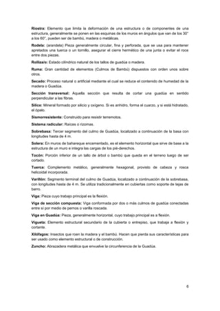 6
Riostra: Elemento que limita la deformación de una estructura o de componentes de una
estructura, generalmente se ponen en las esquinas de los muros en ángulos que van de los 30°
a los 60°, pueden ser de bambú, madera o metálicas.
Rodela: (arandela) Pieza generalmente circular, fina y perforada, que se usa para mantener
apretados una tuerca o un tornillo, asegurar el cierre hermético de una junta o evitar el roce
entre dos piezas.
Rolliza/o: Estado cilíndrico natural de los tallos de guadúa o madera.
Ruma: Gran cantidad de elementos (Culmos de Bambú) dispuestos con orden unos sobre
otros.
Secado: Proceso natural o artificial mediante el cual se reduce el contenido de humedad de la
madera o Guadúa.
Sección transversal: Aquella sección que resulta de cortar una guadúa en sentido
perpendicular a las fibras.
Sílice: Mineral formado por silicio y oxígeno. Si es anhidro, forma el cuarzo, y si está hidratado,
el ópalo.
Sismorresistente: Construido para resistir terremotos.
Sistema radicular: Raíces o rizomas.
Sobrebasa: Tercer segmento del culmo de Guadúa, localizado a continuación de la basa con
longitudes hasta de 4 m.
Solera: En muros de bahareque encementado, es el elemento horizontal que sirve de base a la
estructura de un muro e integra las cargas de los pié-derechos.
Tocón: Porción inferior de un tallo de árbol o bambú que queda en el terreno luego de ser
cortado.
Tuerca: Complemento metálico, generalmente hexagonal, provisto de cabeza y rosca
helicoidal incorporada.
Varillón: Segmento terminal del culmo de Guadúa, localizado a continuación de la sobrebasa,
con longitudes hasta de 4 m. Se utiliza tradicionalmente en cubiertas como soporte de tejas de
barro.
Viga: Pieza cuyo trabajo principal es la flexión.
Viga de sección compuesta: Viga conformada por dos o más culmos de guadúa conectadas
entre sí por medio de pernos o varilla roscada.
Viga en Guadúa: Pieza, generalmente horizontal, cuyo trabajo principal es a flexión.
Vigueta: Elemento estructural secundario de la cubierta o entrepiso, que trabaja a flexión y
cortante.
Xilófagos: Insectos que roen la madera y el bambú. Hacen que pierda sus características para
ser usado como elemento estructural o de construcción.
Zuncho: Abrazadera metálica que envuelve la circunferencia de la Guadúa.
 