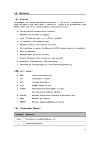 7
1.4. Simbología
1.4.1. Unidades
Se emplearán las unidades del Sistema Internacional (S.I.) de acuerdo con la Norma NTE
INEN-ISO 80000-1:2014 CANTIDADES Y UNIDADES – PARTE 1: GENERALIDADES (ISO
80000-1:2009, IDT). Para el cálculo se utilizarán las siguientes unidades:
• Altura y Distancia: m (metro) o mm (milímetro).
• Diámetro: mm (milímetro) o ” (pulgada).
• Área: m² (metro cuadrado) o mm² (milímetro cuadrado).
• Temperatura: °C (grados centígrados).
• Momento de Inercia: mm4 (milímetro a la cuarta).
• Fuerza y Carga: N (newton), kN (kilonewton) o kN/m² (kilonewton por metro cuadrado).
• Masa: kg (kilogramo).
• Momento: kN/m (kilonewton por metro).
• Presión: Pa (pascal) o N/m² (newton por metro cuadrado).
• Resistencia: kPa (kilopascal) o MPa (megapascal).
• Velocidad: m/s (metro por segundo) o mm/min (milímetro por minuto).
1.4.2. Abreviaciones
• GaK Guadua angustifolia Kunth
• CH Contenido de humedad
• HE Humedad de equilibrio
• EPS Espesor de Película Seca
• INBAR International Network for Bambú and Ratán
Red Internacional de Bambú y Ratán
• MAGAP Ministerio de Agricultura, Ganadería, Acuacultura y Pesca.
• MAE Ministerio del Ambiente.
• MIDUVI Ministerio de Desarrollo Urbano y Vivienda.
1.4.3. Simbología de Fórmulas
Símbolo Definición
Porcentaje de conicidad de la pieza en %
D+ Diámetro mayor en mm
 