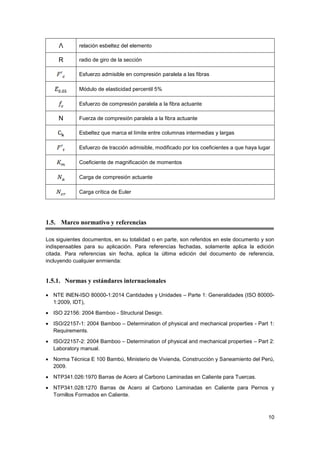 10
Λ relación esbeltez del elemento
R radio de giro de la sección
Esfuerzo admisible en compresión paralela a las fibras
Módulo de elasticidad percentil 5%
Esfuerzo de compresión paralela a la fibra actuante
N Fuerza de compresión paralela a la fibra actuante
Esbeltez que marca el límite entre columnas intermedias y largas
Esfuerzo de tracción admisible, modificado por los coeficientes a que haya lugar
Coeficiente de magnificación de momentos
Carga de compresión actuante
Carga crítica de Euler
1.5. Marco normativo y referencias
Los siguientes documentos, en su totalidad o en parte, son referidos en este documento y son
indispensables para su aplicación. Para referencias fechadas, solamente aplica la edición
citada. Para referencias sin fecha, aplica la última edición del documento de referencia,
incluyendo cualquier enmienda:
1.5.1. Normas y estándares internacionales
• NTE INEN-ISO 80000-1:2014 Cantidades y Unidades – Parte 1: Generalidades (ISO 80000-
1:2009, IDT),
• ISO 22156: 2004 Bamboo - Structural Design.
• ISO/22157-1: 2004 Bamboo – Determination of physical and mechanical properties - Part 1:
Requirements.
• ISO/22157-2: 2004 Bamboo – Determination of physical and mechanical properties – Part 2:
Laboratory manual.
• Norma Técnica E 100 Bambú, Ministerio de Vivienda, Construcción y Saneamiento del Perú,
2009.
• NTP341.026:1970 Barras de Acero al Carbono Laminadas en Caliente para Tuercas.
• NTP341.028:1270 Barras de Acero al Carbono Laminadas en Caliente para Pernos y
Tornillos Formados en Caliente.
 