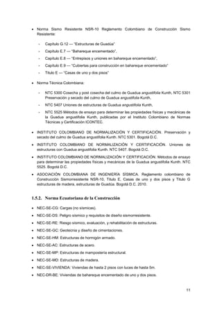 11
• Norma Sismo Resistente NSR-10 Reglamento Colombiano de Construcción Sismo
Resistente:
- Capítulo G.12 — “Estructuras de Guadúa”
- Capítulo E.7 — “Bahareque encementado”,
- Capítulo E.8 — “Entrepisos y uniones en bahareque encementado”,
- Capítulo E.9 — “Cubiertas para construcción en bahareque encementado”
- Titulo E — “Casas de uno y dos pisos”
• Norma Técnica Colombiana:
- NTC 5300 Cosecha y post cosecha del culmo de Guadua angustifolia Kunth, NTC 5301
Preservación y secado del culmo de Guadua angustifolia Kunth,
- NTC 5407 Uniones de estructuras de Guadua angustifolia Kunth,
- NTC 5525 Métodos de ensayo para determinar las propiedades físicas y mecánicas de
la Guadua angustifolia Kunth, publicadas por el Instituto Colombiano de Normas
Técnicas y Certificación ICONTEC.
• INSTITUTO COLOMBIANO DE NORMALIZACIÓN Y CERTIFICACIÓN. Preservación y
secado del culmo de Guadua angustifolia Kunth. NTC 5301. Bogotá D.C.
• INSTITUTO COLOMBIANO DE NORMALIZACIÓN Y CERTIFICACIÓN. Uniones de
estructuras con Guadua angustifolia Kunth. NTC 5407. Bogotá D.C.
• INSTITUTO COLOMBIANO DE NORMALIZACIÓN Y CERTIFICACIÓN. Métodos de ensayo
para determinar las propiedades físicas y mecánicas de la Guadua angustifolia Kunth. NTC
5525. Bogotá D.C.
• ASOCIACIÓN COLOMBIANA DE INGENIERÍA SÍSMICA. Reglamento colombiano de
Construcción Sismorresistente NSR-10, Titulo E, Casas de uno y dos pisos y Titulo G
estructuras de madera, estructuras de Guadúa. Bogotá D.C. 2010.
1.5.2. Norma Ecuatoriana de la Construcción
• NEC-SE-CG: Cargas (no sísmicas).
• NEC-SE-DS: Peligro sísmico y requisitos de diseño sismorresistente.
• NEC-SE-RE: Riesgo sísmico, evaluación, y rehabilitación de estructuras.
• NEC-SE-GC: Geotecnia y diseño de cimentaciones.
• NEC-SE-HM: Estructuras de hormigón armado.
• NEC-SE-AC: Estructuras de acero.
• NEC-SE-MP: Estructuras de mampostería estructural.
• NEC-SE-MD: Estructuras de madera.
• NEC-SE-VIVIENDA: Viviendas de hasta 2 pisos con luces de hasta 5m.
• NEC-DR-BE: Viviendas de bahareque encementado de uno y dos pisos.
 