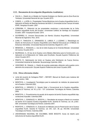 12
1.5.3. Documentos de investigación (Repositorios Académicos)
• CALVA, L., Diseño de un Modelo de Vivienda Ecológica con Bambú para la Zona Rural de
Yantzaza. Universidad Nacional de Loja. Ecuador.2015.
• COBOS, J., y LEÓN, A., Propiedades Físicas-Mecánicas de la Guadua Angustifolia Kunth y
Aplicación al Diseño de Baterías Sanitarias del IASA II. Universidad de las Fuerzas Armadas
ESPE, Sangolquí Ecuador. 2007.
• CÓRDOBA, P., Obtención de las propiedades mecánicas y estructurales de la Caña
Guadua angustifolia Kunth del Ecuador. Universidad Católica de Santiago de Guayaquil.
Ecuador. 2007. Guayaquil Ecuador. 2014.
• GUTIÉRREZ, S., Uniones Estructurales con Bambú (Guadua Angustifolia). Universidad
Nacional de Ingeniería. Perú. 2010.
• LUNA, P., TAKEUCHI, C., GRANADOS, G., LAMUS, F., y LOZANO, J., Metodología de
Diseño de Estructuras en Guadua Angustifolia como Material Estructural por el Método de
Esfuerzos Admisibles. Universidad Nacional de Colombia. Bogotá D.C. 2011.
• MENDOZA, J., ROSALES, J., Uso de la Caña Guadua en la Vivienda Modular. Universidad
de Cuenca. Ecuador.2014.
• MUIRRAGUI, A., El Uso de la Guadua como Madera Alternativa para la Construcción y su
Aplicación en la Elaboración de Tablas para Encofrado. Escuela Superior Politécnica del
Litoral. Ecuador.2011.
• PRIETO, R., Optimización de Unión en Guadua ante Solicitación de Fuerza Sísmica.
Universidad Industrial de Santander. Bucaramanga Colombia. 2004.
• VÁSCONEZ, M., Rolando, J., Diseño de puentes peatonales utilizando caña guadúa como
elemento de construcción. Escuela Superior Politécnica del Litoral. Ecuador.2005.
1.5.4. Otras referencias citadas
• Junta del acuerdo de Cartagena PDAT – REFORT, Manual de Diseño para maderas del
grupo andino, 1984
• MONTOYA, J., Investigación Tecnológica para la evaluación de métodos de preservación
de la Guadua. Colombia 2002.
• MONTOYA, J., OROZCO, C., Secado Solar y Convencional de la Guadúa angustifolia.
Scientia Et Technica, vol. XI, p.133 - 137. Universidad Tecnológica de Pereira. Colombia
2005.
• MONTOYA, J., Procedimientos de secado de la especie de bambú Guadua angustifolia bajo
condiciones tropicales. Colombia 2006.
• MONTOYA, J., GONZALES, H., BEDOYA, J., Resultados de ensayos a flexión en muestras
de bambú de la especie Guadua angustifolia Kunth. Scientia Et Technica, vol. 35, p.503–
508. Universidad Tecnológica de Pereira. Colombia 2007.
• MONTOYA, J., GONZALES, H., Evaluación de Métodos para la Preservación de la Guadua
angustifolia Kunth. Scientia Et Technica, vol. XIV, núm. 38, pp. 443-448. Universidad
Tecnológica de Pereira. Colombia 2008.
• UNIVERSIDAD NACIONAL DE COLOMBIA, SEDE BOGOTÁ. Guías de diseño para
estructuras de Guadua angustifolia Kunth.
 