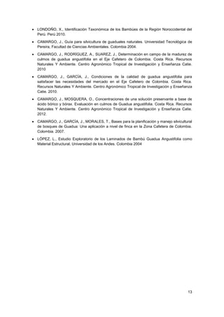 13
• LONDOÑO, X., Identificación Taxonómica de los Bambúes de la Región Noroccidental del
Perú. Perú 2010.
• CAMARGO, J., Guía para silvicultura de guaduales naturales. Universidad Tecnológica de
Pereira, Facultad de Ciencias Ambientales. Colombia 2004.
• CAMARGO, J., RODRÍGUEZ, A., SUAREZ, J., Determinación en campo de la madurez de
culmos de guadua angustifolia en el Eje Cafetero de Colombia. Costa Rica. Recursos
Naturales Y Ambiente. Centro Agronómico Tropical de Investigación y Enseñanza Catie.
2010
• CAMARGO, J., GARCÍA, J., Condiciones de la calidad de guadua angustifolia para
satisfacer las necesidades del mercado en el Eje Cafetero de Colombia. Costa Rica.
Recursos Naturales Y Ambiente. Centro Agronómico Tropical de Investigación y Enseñanza
Catie. 2010.
• CAMARGO, J., MOSQUERA, O., Concentraciones de una solución preservante a base de
ácido bórico y bórax. Evaluación en culmos de Guadua angustifolia. Costa Rica. Recursos
Naturales Y Ambiente. Centro Agronómico Tropical de Investigación y Enseñanza Catie.
2012.
• CAMARGO, J., GARCÍA, J., MORALES, T., Bases para la planificación y manejo silvicultural
de bosques de Guadua: Una aplicación a nivel de finca en la Zona Cafetera de Colombia.
Colombia. 2007.
• LÓPEZ, L., Estudio Exploratorio de los Laminados de Bambú Guadua Angustifolia como
Material Estructural, Universidad de los Andes. Colombia 2004
 