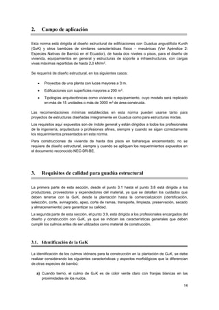 14
2. Campo de aplicación
Esta norma está dirigida al diseño estructural de edificaciones con Guadua angustifolia Kunth
(GaK) y otros bambúes de similares características físico – mecánicas (Ver Apéndice 2:
Especies Nativas de Bambú en el Ecuador), de hasta dos niveles o pisos, para el diseño de
vivienda, equipamientos en general y estructuras de soporte a infraestructuras, con cargas
vivas máximas repartidas de hasta 2,0 kN/m2.
Se requerirá de diseño estructural, en los siguientes casos:
• Proyectos de una planta con luces mayores a 3 m.
• Edificaciones con superficies mayores a 200 m2.
• Tipologías arquitectónicas como vivienda o equipamiento, cuyo modelo será replicado
en más de 15 unidades o más de 3000 m2 de área construida.
Las recomendaciones mínimas establecidas en esta norma pueden usarse tanto para
proyectos de estructuras diseñadas íntegramente en Guadua como para estructuras mixtas.
Los requisitos aquí expuestos son de índole general y están dirigidos a todos los profesionales
de la ingeniería, arquitectura o profesiones afines, siempre y cuando se sigan correctamente
los requerimientos presentados en esta norma.
Para construcciones de vivienda de hasta dos pisos en bahareque encementado, no se
requiere de diseño estructural, siempre y cuando se apliquen los requerimientos expuestos en
el documento reconocido NEC-DR-BE.
3. Requisitos de calidad para guadúa estructural
La primera parte de esta sección, desde el punto 3.1 hasta el punto 3.8 está dirigida a los
productores, proveedores y expendedores del material, ya que se detallan los cuidados que
deben tenerse con la GaK, desde la plantación hasta la comercialización (identificación,
selección, corte, avinagrado, apeo, corte de ramas, transporte, limpieza, preservación, secado
y almacenamiento) para garantizar su calidad.
La segunda parte de esta sección, el punto 3.9, está dirigida a los profesionales encargados del
diseño y construcción con GaK, ya que se indican las características generales que deben
cumplir los culmos antes de ser utilizados como material de construcción.
3.1. Identificación de la GaK
La identificación de los culmos idóneos para la construcción en la plantación de GaK, se debe
realizar considerando las siguientes características y aspectos morfológicos que la diferencian
de otras especies de bambú:
a) Cuando tierno, el culmo de GaK es de color verde claro con franjas blancas en las
proximidades de los nudos.
 