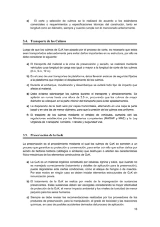 16
e) El corte y selección de culmos se lo realizará de acuerdo a los estándares
comerciales o requerimientos y especificaciones técnicas del constructor, tanto en
longitud como en diámetro, siempre y cuando cumpla con lo mencionado anteriormente.
3.4. Transporte de los Culmos
Luego de que los culmos de GaK han pasado por el proceso de corte, es necesario que estos
sean transportados adecuadamente para evitar daños importantes en su estructura, por ello se
debe considerar lo siguiente:
a) El transporte del material a la zona de preservación y secado, se realizará mediante
vehículos cuya longitud de carga sea igual o mayor a la longitud de corte de los culmos
(6 m, 9 m, 12 m).
b) En el caso de usar transportes de plataforma, éstos llevarán estacas de seguridad fijadas
a la plataforma que impidan el desplazamiento de los culmos.
c) Durante el embarque, movilización y desembarque se evitará todo tipo de impacto que
afecte al material.
d) Debe evitarse sobrecargar los culmos durante el transporte y almacenamiento. Se
apilarán en rumas hasta una altura de 2.0 m, procurando que los culmos de mayor
diámetro se coloquen en la parte inferior del transporte para evitar aplastamientos.
e) La disposición de la GaK será por capas horizontales, alternando en una capa la parte
basal y en otra las de menor diámetro, para que la presión de los culmos sea uniforme.
f) El trasporte de los culmos mediante el empleo de vehículos, cumplirá con las
regulaciones establecidas por los Ministerios competentes (MAGAP y MAE) y la Ley
Orgánica de Transporte Terrestre, Tránsito y Seguridad Vial.
3.5. Preservación de la GaK
La preservación es el procedimiento mediante el cual los culmos de GaK se someten a un
proceso que garantice su protección y conservación, para evitar con ello que sufran daños por
acción de factores bióticos (xilófagos o similares) que destruyan o afecten las características
físico-mecánicas de los elementos constructivos de GaK.
a) La GaK es un material orgánico constituido por celulosa, lignina y sílice, que cuando no
es manejado correctamente (tratamiento y detalles de aplicación para la preservación),
puede degradarse ante ciertas condiciones, como el ataque de hongos o de insectos.
Por este motivo en ningún caso se deben instalar elementos estructurales de GaK sin
inmunización previa.
b) El tratamiento de la GaK se realiza por medio de la impregnación de sustancias
preservantes. Estas sustancias deben ser escogidas considerando la mayor efectividad
de protección de la GaK, el menor impacto ambiental y los niveles de toxicidad de menor
perjuicio para los seres humanos.
c) Siempre se debe revisar las recomendaciones realizadas por los proveedores de los
productos de preservación, para la manipulación, el grado de toxicidad y las reacciones
químicas, en caso de posibles accidentes derivados del proceso de aplicación.
 