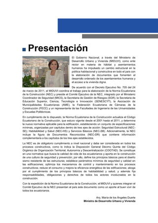 El Gobierno Nacional, a través del Ministerio de
Desarrollo Urbano y Vivienda (MIDUVI), como ente
rector en materia de hábitat y asentamientos
humanos ha impulsado un cambio estructural en la
política habitacional y constructiva en todo el país con
la elaboración de documentos que fomenten el
desarrollo ordenado de los asentamientos humanos y
el acceso a la vivienda digna.
De acuerdo con el Decreto Ejecutivo No. 705 del 24
de marzo de 2011, el MIDUVI coordina el trabajo para la elaboración de la Norma Ecuatoriana
de la Construcción (NEC) y preside el Comité Ejecutivo de la NEC, integrado por el Ministerio
Coordinador de Seguridad (MICS), la Secretaria de Gestión de Riesgos (SGR), la Secretaria de
Educación Superior, Ciencia, Tecnología e Innovación (SENESCYT), la Asociación de
Municipalidades Ecuatorianas (AME), la Federación Ecuatoriana de Cámaras de la
Construcción (FECC) y un representante de las Facultades de Ingeniería de las Universidades
y Escuelas Politécnicas.
En cumplimiento de lo dispuesto, la Norma Ecuatoriana de la Construcción actualiza el Código
Ecuatoriano de la Construcción, que estuvo vigente desde el 2001 hasta el 2011, y determina
la nueva normativa aplicable para la edificación, estableciendo un conjunto de especificaciones
mínimas, organizadas por capítulos dentro de tres ejes de acción: Seguridad Estructural (NEC-
SE); Habitabilidad y Salud (NEC-HS) y Servicios Básicos (NEC-SB). Adicionalmente, la NEC
incluye la figura de Documentos Reconocidos (NEC-DR) que contiene información
complementaria a los capítulos de los tres ejes establecidos.
La NEC es de obligatorio cumplimiento a nivel nacional y debe ser considerada en todos los
procesos constructivos, como lo indica la Disposición General Décimo Quinta del Código
Orgánico de Organización Territorial, Autonomía y Descentralización (COOTAD). Se constituye
en una normativa que busca la calidad de vida de los ecuatorianos y aporta en la construcción
de una cultura de seguridad y prevención; por ello, define los principios básicos para el diseño
sismo resistente de las estructuras; establece parámetros mínimos de seguridad y calidad en
las edificaciones; optimiza los mecanismos de control y mantenimiento en los procesos
constructivos; reduce el consumo y mejora la eficiencia energética de las edificaciones; aboga
por el cumplimiento de los principios básicos de habitabilidad y salud; y además fija
responsabilidades, obligaciones y derechos de todos los actores involucrados en la
construcción.
Con la expedición de la Norma Ecuatoriana de la Construcción, el MIDUVI y quienes integran el
Comité Ejecutivo de la NEC presentan al país este documento como un aporte al buen vivir de
todos los ecuatorianos.
Arq. María de los Ángeles Duarte
Ministra de Desarrollo Urbano y Vivienda
Presentación
 