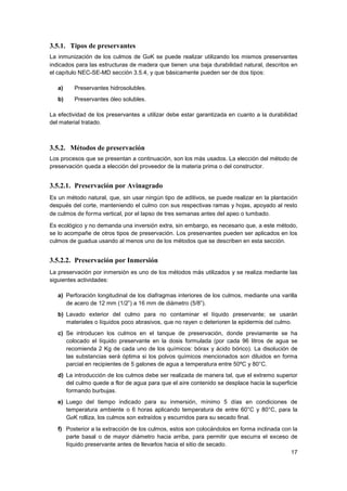 17
3.5.1. Tipos de preservantes
La inmunización de los culmos de GaK se puede realizar utilizando los mismos preservantes
indicados para las estructuras de madera que tienen una baja durabilidad natural, descritos en
el capítulo NEC-SE-MD sección 3.5.4, y que básicamente pueden ser de dos tipos:
a) Preservantes hidrosolubles.
b) Preservantes óleo solubles.
La efectividad de los preservantes a utilizar debe estar garantizada en cuanto a la durabilidad
del material tratado.
3.5.2. Métodos de preservación
Los procesos que se presentan a continuación, son los más usados. La elección del método de
preservación queda a elección del proveedor de la materia prima o del constructor.
3.5.2.1. Preservación por Avinagrado
Es un método natural, que, sin usar ningún tipo de aditivos, se puede realizar en la plantación
después del corte, manteniendo el culmo con sus respectivas ramas y hojas, apoyado al resto
de culmos de forma vertical, por el lapso de tres semanas antes del apeo o tumbado.
Es ecológico y no demanda una inversión extra, sin embargo, es necesario que, a este método,
se lo acompañe de otros tipos de preservación. Los preservantes pueden ser aplicados en los
culmos de guadua usando al menos uno de los métodos que se describen en esta sección.
3.5.2.2. Preservación por Inmersión
La preservación por inmersión es uno de los métodos más utilizados y se realiza mediante las
siguientes actividades:
a) Perforación longitudinal de los diafragmas interiores de los culmos, mediante una varilla
de acero de 12 mm (1/2”) a 16 mm de diámetro (5/8”).
b) Lavado exterior del culmo para no contaminar el líquido preservante; se usarán
materiales o líquidos poco abrasivos, que no rayen o deterioren la epidermis del culmo.
c) Se introducen los culmos en el tanque de preservación, donde previamente se ha
colocado el líquido preservante en la dosis formulada (por cada 96 litros de agua se
recomienda 2 Kg de cada uno de los químicos: bórax y ácido bórico). La disolución de
las substancias será óptima si los polvos químicos mencionados son diluidos en forma
parcial en recipientes de 5 galones de agua a temperatura entre 50ºC y 80°C.
d) La introducción de los culmos debe ser realizada de manera tal, que el extremo superior
del culmo quede a flor de agua para que el aire contenido se desplace hacia la superficie
formando burbujas.
e) Luego del tiempo indicado para su inmersión, mínimo 5 días en condiciones de
temperatura ambiente o 6 horas aplicando temperatura de entre 60°C y 80°C, para la
GaK rolliza, los culmos son extraídos y escurridos para su secado final.
f) Posterior a la extracción de los culmos, estos son colocándolos en forma inclinada con la
parte basal o de mayor diámetro hacia arriba, para permitir que escurra el exceso de
líquido preservante antes de llevarlos hacia el sitio de secado.
 