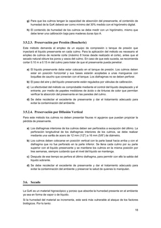 18
g) Para que los culmos tengan la capacidad de absorción del preservante, el contenido de
humedad de la GaK deberá ser como mínimo del 30% medido con el higrómetro digital.
h) El contenido de humedad de los culmos se debe medir con un higrómetro, mismo que
debe tener una calibración baja para maderas duras tipo A.
3.5.2.3. Preservación por Presión (Boucherie)
Este método demanda el empleo de un equipo de compresión o tanque de presión que
inyectará el líquido preservante en cada culmo. Para la aplicación del método es necesario el
empleo de culmos de reciente corte (máximo 8 horas desde realizado el corte), antes que el
secado natural obture los poros y vasos del culmo. En caso de que esto suceda, se recomienda
cortar 0.10 m a 0.15 m del culmo para tratar de que el preservante pueda penetrar.
a) El líquido preservante debe estar colocado en el tanque de presión. Los culmos deben
estar en posición horizontal y sus bases estarán acopladas a unas mangueras con
boquillas de caucho que conectan con el tanque. Los diafragmas no se deben perforar.
b) El paso del aire y del líquido preservante están regulados por válvulas de calibración.
c) La efectividad del método es comprobable mediante el control del líquido desplazado y el
entrante, por medio de papeles medidores de ácido o de tinturas de color que permitan
verificar la absorción del preservante en las paredes del culmo.
d) Se debe recolectar el excedente de preservante y dar el tratamiento adecuado para
evitar la contaminación del ambiente.
3.5.2.4. Preservación por Difusión Vertical
Para este método los culmos no deben presentar fisuras ni agujeros que puedan propiciar la
pérdida de preservante.
a) Los diafragmas interiores de los culmos deben ser perforados a excepción del último. La
perforación longitudinal de los diafragmas interiores de los culmos, se debe realizar
mediante una varilla de acero de 12 mm (1/2”) a 16 mm (5/8“) de diámetro.
b) Los culmos deben colocarse en posición vertical con la parte basal hacia arriba y con el
diafragma que no fue perforado en la parte inferior. Se llena cada culmo por su parte
superior con el líquido preservante y se mantiene los culmos en la misma posición por
tres semanas, siempre cuidando que el nivel del líquido se mantenga.
c) Después de ese tiempo se perfora el último diafragma, para permitir con ello la salida del
líquido sobrante.
d) Se debe recolectar el excedente de preservante y dar el tratamiento adecuado para
evitar la contaminación del ambiente y preservar la salud de quienes lo manipulan.
3.6. Secado
La GaK es un material higroscópico y poroso que absorbe la humedad presente en el ambiente
ya sea en forma de vapor o de líquido.
Si la humedad del material se incrementa, este será más vulnerable al ataque de los factores
biológicos. Por lo tanto:
 
