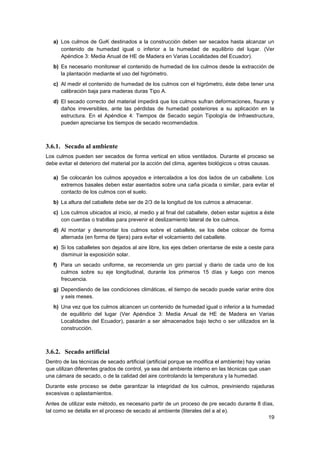 19
a) Los culmos de GaK destinados a la construcción deben ser secados hasta alcanzar un
contenido de humedad igual o inferior a la humedad de equilibrio del lugar. (Ver
Apéndice 3: Media Anual de HE de Madera en Varias Localidades del Ecuador).
b) Es necesario monitorear el contenido de humedad de los culmos desde la extracción de
la plantación mediante el uso del higrómetro.
c) Al medir el contenido de humedad de los culmos con el higrómetro, éste debe tener una
calibración baja para maderas duras Tipo A.
d) El secado correcto del material impedirá que los culmos sufran deformaciones, fisuras y
daños irreversibles, ante las pérdidas de humedad posteriores a su aplicación en la
estructura. En el Apéndice 4: Tiempos de Secado según Tipología de Infraestructura,
pueden apreciarse los tiempos de secado recomendados.
3.6.1. Secado al ambiente
Los culmos pueden ser secados de forma vertical en sitios ventilados. Durante el proceso se
debe evitar el deterioro del material por la acción del clima, agentes biológicos u otras causas.
a) Se colocarán los culmos apoyados e intercalados a los dos lados de un caballete. Los
extremos basales deben estar asentados sobre una caña picada o similar, para evitar el
contacto de los culmos con el suelo.
b) La altura del caballete debe ser de 2/3 de la longitud de los culmos a almacenar.
c) Los culmos ubicados al inicio, al medio y al final del caballete, deben estar sujetos a éste
con cuerdas o trabillas para prevenir el deslizamiento lateral de los culmos.
d) Al montar y desmontar los culmos sobre el caballete, se los debe colocar de forma
alternada (en forma de tijera) para evitar el volcamiento del caballete.
e) Si los caballetes son dejados al aire libre, los ejes deben orientarse de este a oeste para
disminuir la exposición solar.
f) Para un secado uniforme, se recomienda un giro parcial y diario de cada uno de los
culmos sobre su eje longitudinal, durante los primeros 15 días y luego con menos
frecuencia.
g) Dependiendo de las condiciones climáticas, el tiempo de secado puede variar entre dos
y seis meses.
h) Una vez que los culmos alcancen un contenido de humedad igual o inferior a la humedad
de equilibrio del lugar (Ver Apéndice 3: Media Anual de HE de Madera en Varias
Localidades del Ecuador), pasarán a ser almacenados bajo techo o ser utilizados en la
construcción.
3.6.2. Secado artificial
Dentro de las técnicas de secado artificial (artificial porque se modifica el ambiente) hay varias
que utilizan diferentes grados de control, ya sea del ambiente interno en las técnicas que usan
una cámara de secado, o de la calidad del aire controlando la temperatura y la humedad.
Durante este proceso se debe garantizar la integridad de los culmos, previniendo rajaduras
excesivas o aplastamientos.
Antes de utilizar este método, es necesario partir de un proceso de pre secado durante 8 días,
tal como se detalla en el proceso de secado al ambiente (literales del a al e).
 