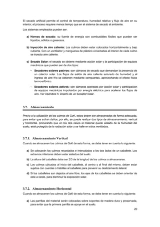 20
El secado artificial permite el control de temperatura, humedad relativa y flujo de aire en su
interior; el proceso requiere menos tiempo que en el sistema de secado al ambiente.
Los sistemas empleados pueden ser:
a) Hornos de secado: su fuente de energía son combustibles fósiles que pueden ser
líquidos, sólidos o gaseosos.
b) Inyección de aire caliente: Los culmos deben estar colocados horizontalmente y bajo
cubierta. Con un ventilador y mangueras de plástico conectadas al interior de cada culmo
se inyecta aire caliente.
c) Secado Solar: el secado se obtiene mediante acción solar y la participación de equipos
mecánicos que pueden ser de dos tipos:
- Secadores solares pasivos: son cámaras de secado que demandan la presencia de
un colector solar. Los flujos de salida de aire caliente saturado de humedad y el
ingreso de aire frío se obtienen mediante compuertas, aprovechando el efecto físico
termo-sifónico.
- Secadores solares activos: son cámaras operadas por acción solar y participación
de equipos mecánicos impulsados por energía eléctrica para acelerar los flujos de
aire. Ver Apéndice 5: Diseño de un Secador Solar.
3.7. Almacenamiento
Previo a la utilización de los culmos de GaK, estos deben ser almacenados de forma adecuada,
para evitar que sufran daños, por ello, se puede realizar dos tipos de almacenamiento: vertical
y horizontal, procurando que en los dos casos el material quede aislado de la humedad del
suelo, esté protegido de la radiación solar y se halle en sitios ventilados.
3.7.1. Almacenamiento Vertical
Cuando se almacenen los culmos de GaK de esta forma, se debe tener en cuenta lo siguiente:
a) Se colocarán los culmos recostados e intercalados a los dos lados de un caballete. Los
extremos inferiores deben estar aislados del suelo.
b) La altura del caballete debe ser 2/3 de la longitud de los culmos a almacenarse.
c) Los culmos ubicados al inicio del caballete, al centro y al final del mismo, deben estar
sujetos con cuerdas o trabillas al caballete para prevenir su deslizamiento lateral.
d) Si los caballetes son dejados al aire libre, los ejes de los caballetes se deben orientar de
este a oeste, para disminuir la exposición solar.
3.7.2. Almacenamiento Horizontal
Cuando se almacenen los culmos de GaK de esta forma, se debe tener en cuenta lo siguiente:
a) Las parrillas del material serán colocadas sobre soportes de madera dura y preservada,
para evitar que la primera parrilla se apoye en el suelo.
 