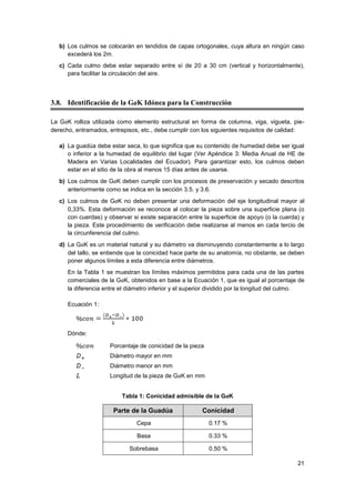 21
b) Los culmos se colocarán en tendidos de capas ortogonales, cuya altura en ningún caso
excederá los 2m.
c) Cada culmo debe estar separado entre sí de 20 a 30 cm (vertical y horizontalmente),
para facilitar la circulación del aire.
3.8. Identificación de la GaK Idónea para la Construcción
La GaK rolliza utilizada como elemento estructural en forma de columna, viga, vigueta, pie-
derecho, entramados, entrepisos, etc., debe cumplir con los siguientes requisitos de calidad:
a) La guadúa debe estar seca, lo que significa que su contenido de humedad debe ser igual
o inferior a la humedad de equilibrio del lugar (Ver Apéndice 3: Media Anual de HE de
Madera en Varias Localidades del Ecuador). Para garantizar esto, los culmos deben
estar en el sitio de la obra al menos 15 días antes de usarse.
b) Los culmos de GaK deben cumplir con los procesos de preservación y secado descritos
anteriormente como se indica en la sección 3.5. y 3.6.
c) Los culmos de GaK no deben presentar una deformación del eje longitudinal mayor al
0,33%. Esta deformación se reconoce al colocar la pieza sobre una superficie plana (o
con cuerdas) y observar si existe separación entre la superficie de apoyo (o la cuerda) y
la pieza. Este procedimiento de verificación debe realizarse al menos en cada tercio de
la circunferencia del culmo.
d) La GaK es un material natural y su diámetro va disminuyendo constantemente a lo largo
del tallo, se entiende que la conicidad hace parte de su anatomía, no obstante, se deben
poner algunos límites a esta diferencia entre diámetros.
En la Tabla 1 se muestran los límites máximos permitidos para cada una de las partes
comerciales de la GaK, obtenidos en base a la Ecuación 1, que es igual al porcentaje de
la diferencia entre el diámetro inferior y el superior dividido por la longitud del culmo.
Ecuación 1:
Dónde:
Porcentaje de conicidad de la pieza
Diámetro mayor en mm
Diámetro menor en mm
Longitud de la pieza de GaK en mm
Tabla 1: Conicidad admisible de la GaK
Parte de la Guadúa Conicidad
Cepa 0.17 %
Basa 0.33 %
Sobrebasa 0.50 %
 