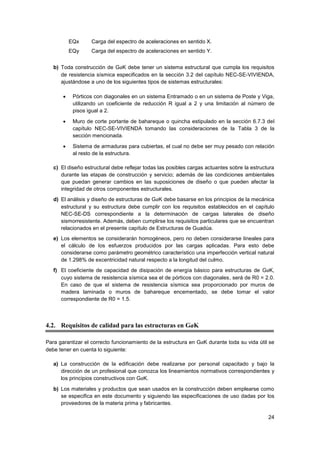 24
EQx Carga del espectro de aceleraciones en sentido X.
EQy Carga del espectro de aceleraciones en sentido Y.
b) Toda construcción de GaK debe tener un sistema estructural que cumpla los requisitos
de resistencia sísmica especificados en la sección 3.2 del capítulo NEC-SE-VIVIENDA,
ajustándose a uno de los siguientes tipos de sistemas estructurales:
• Pórticos con diagonales en un sistema Entramado o en un sistema de Poste y Viga,
utilizando un coeficiente de reducción R igual a 2 y una limitación al número de
pisos igual a 2.
• Muro de corte portante de bahareque o quincha estipulado en la sección 6.7.3 del
capítulo NEC-SE-VIVIENDA tomando las consideraciones de la Tabla 3 de la
sección mencionada.
• Sistema de armaduras para cubiertas, el cual no debe ser muy pesado con relación
al resto de la estructura.
c) El diseño estructural debe reflejar todas las posibles cargas actuantes sobre la estructura
durante las etapas de construcción y servicio; además de las condiciones ambientales
que puedan generar cambios en las suposiciones de diseño o que pueden afectar la
integridad de otros componentes estructurales.
d) El análisis y diseño de estructuras de GaK debe basarse en los principios de la mecánica
estructural y su estructura debe cumplir con los requisitos establecidos en el capítulo
NEC-SE-DS correspondiente a la determinación de cargas laterales de diseño
sismorresistente. Además, deben cumplirse los requisitos particulares que se encuentran
relacionados en el presente capítulo de Estructuras de Guadúa.
e) Los elementos se considerarán homogéneos, pero no deben considerarse lineales para
el cálculo de los esfuerzos producidos por las cargas aplicadas. Para esto debe
considerarse como parámetro geométrico característico una imperfección vertical natural
de 1.298% de excentricidad natural respecto a la longitud del culmo.
f) El coeficiente de capacidad de disipación de energía básico para estructuras de GaK,
cuyo sistema de resistencia sísmica sea el de pórticos con diagonales, será de R0 = 2.0.
En caso de que el sistema de resistencia sísmica sea proporcionado por muros de
madera laminada o muros de bahareque encementado, se debe tomar el valor
correspondiente de R0 = 1.5.
4.2. Requisitos de calidad para las estructuras en GaK
Para garantizar el correcto funcionamiento de la estructura en GaK durante toda su vida útil se
debe tener en cuenta lo siguiente:
a) La construcción de la edificación debe realizarse por personal capacitado y bajo la
dirección de un profesional que conozca los lineamientos normativos correspondientes y
los principios constructivos con GaK.
b) Los materiales y productos que sean usados en la construcción deben emplearse como
se especifica en este documento y siguiendo las especificaciones de uso dadas por los
proveedores de la materia prima y fabricantes.
 