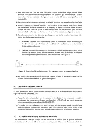 25
c) Las estructuras de GaK por estar fabricadas con un material de origen natural deben
tener un adecuado mantenimiento preventivo, que garantice que los elementos a usar no
sean atacados por insectos u hongos durante su vida útil, como se especifica en la
sección 3.5.
d) La estructura debe tener durante toda su vida útil el mismo uso para el que fue diseñada.
e) Cuando la estructura de GaK se utilice como cubierta de piscinas de natación en donde
se utiliza cloro, se debe establecer en el diseño y la construcción que no se producirá
ataque del cloro a la GaK y que se han tomado todas las precauciones para evitar un
deterioro de los culmos y una disminución de su resistencia estructural por esta causa.
f) Para la determinación del diámetro y del espesor real de la pared del culmo se debe
seguir los siguientes procedimientos:
• Diámetro: Medir en cada segmento del culmo el diámetro en ambos extremos y en
dos direcciones perpendiculares entre sí. El diámetro real corresponde al promedio
de las cuatro mediciones.
• Espesor: Tomar cuatro mediciones en cada sección transversal del culmo, y medir,
además, el espesor en los mismos sitios en que se midió el diámetro. El espesor
real corresponde al promedio de las ocho mediciones. Ver Figura 2.
Figura 2: Determinación del diámetro y del espesor real de la pared del culmo
g) En ningún caso se debe utilizar estructuras de GaK cuando la temperatura a la cual van
a estar sometidas exceda los 65 grados centígrados.
4.3. Método de diseño estructural
El buen desempeño de las construcciones depende de que en su planeamiento estructural se
sigan los criterios apropiados, así:
a) Todos los elementos deben ser diseñados por el método de los esfuerzos admisibles
empleando las cargas especificadas en el capítulo NEC-SE-CG, así como las cargas
sísmicas especificadas en el capítulo NEC-SE-DS.
b) Todas las uniones de la estructura se consideran articuladas y no habrá transmisión de
momentos entre los diferentes elementos que conformen una unión, salvo si uno de los
elementos es continuo, en este caso habrá transmisión solo en el elemento continuo.
4.3.1. Esfuerzos admisibles y módulos de elasticidad
Todo elemento de GaK que cumpla con los requisitos de calidad para la guadúa estructural
establecidos en el numeral 3.8 de la sección anterior, debe utilizar para efectos de cálculo los
 
