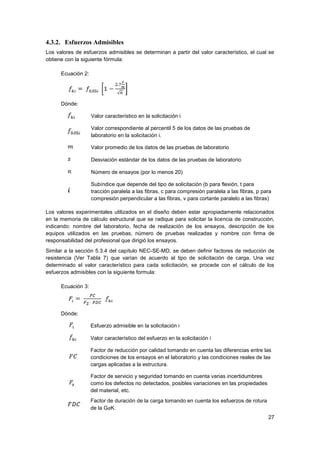 27
4.3.2. Esfuerzos Admisibles
Los valores de esfuerzos admisibles se determinan a partir del valor característico, el cual se
obtiene con la siguiente fórmula:
Ecuación 2:
Dónde:
Valor característico en la solicitación i
Valor correspondiente al percentil 5 de los datos de las pruebas de
laboratorio en la solicitación i.
Valor promedio de los datos de las pruebas de laboratorio
Desviación estándar de los datos de las pruebas de laboratorio
Número de ensayos (por lo menos 20)
Subíndice que depende del tipo de solicitación (b para flexión, t para
tracción paralela a las fibras, c para compresión paralela a las fibras, p para
compresión perpendicular a las fibras, v para cortante paralelo a las fibras)
Los valores experimentales utilizados en el diseño deben estar apropiadamente relacionados
en la memoria de cálculo estructural que se radique para solicitar la licencia de construcción,
indicando: nombre del laboratorio, fecha de realización de los ensayos, descripción de los
equipos utilizados en las pruebas, número de pruebas realizadas y nombre con firma de
responsabilidad del profesional que dirigió los ensayos.
Similar a la sección 5.3.4 del capítulo NEC-SE-MD, se deben definir factores de reducción de
resistencia (Ver Tabla 7) que varían de acuerdo al tipo de solicitación de carga. Una vez
determinado el valor característico para cada solicitación, se procede con el cálculo de los
esfuerzos admisibles con la siguiente formula:
Ecuación 3:
Dónde:
Esfuerzo admisible en la solicitación i
Valor característico del esfuerzo en la solicitación i
Factor de reducción por calidad tomando en cuenta las diferencias entre las
condiciones de los ensayos en el laboratorio y las condiciones reales de las
cargas aplicadas a la estructura.
Factor de servicio y seguridad tomando en cuenta varias incertidumbres
como los defectos no detectados, posibles variaciones en las propiedades
del material, etc.
Factor de duración de la carga tomando en cuenta los esfuerzos de rotura
de la GaK.
 