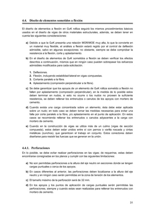 31
4.4. Diseño de elementos sometidos a flexión
El diseño de elementos a flexión en GaK rolliza seguirá los mismos procedimientos básicos
usados en el diseño de vigas de otros materiales estructurales, además, se deben tener en
cuenta las siguientes consideraciones:
a) Debido a que la GaK presenta una relación MOR/MOE muy alta, lo que la convierte en
un material muy flexible, el análisis a flexión estará regido por el control de deflexión
admisible, salvo en algunas excepciones; no obstante, siempre se debe comprobar la
resistencia a la flexión, corte y aplastamiento.
b) En el diseño de elementos de GaK sometidos a flexión se deben verificar los efectos
descritos a continuación, mismos que en ningún caso pueden sobrepasar los esfuerzos
admisibles modificados para cada solicitación.
1. Deflexiones.
2. Flexión, incluyendo estabilidad lateral en vigas compuestas.
3. Cortante paralelo a la fibra. 
4. Aplastamiento (compresión perpendicular a la fibra).
c) Se debe garantizar que los apoyos de un elemento de GaK rolliza sometido a flexión no
fallen por aplastamiento (compresión perpendicular), en la medida de lo posible estos
deben terminar en nudos, si esto no ocurre o los nudos no proveen la suficiente
resistencia, se deben rellenar los entrenudos o canutos de los apoyos con mortero de
cemento.
d) Cuando exista una carga concentrada sobre un elemento, ésta debe estar aplicada
sobre un nudo; en todo caso se deben tomar las medidas necesarias para evitar una
falla por corte paralelo a la fibra, y/o aplastamiento en el punto de aplicación. En estos
casos se recomienda rellenar los entrenudos o canutos adyacentes a la carga con
mortero de cemento.
e) Cuando en la construcción de vigas se utiliza más de un culmo (vigas de sección
compuesta), estos deben estar unidos entre sí con pernos o varilla roscada y cintas
metálicas (zunchos), que garanticen el trabajo en conjunto. Estos conectores deben
diseñarse para resistir las fuerzas que se generan en la unión.
4.4.1. Perforaciones
En lo posible, se debe evitar realizar perforaciones en las vigas; de requerirse, estas deben
encontrarse consignadas en los planos y cumplir con las siguientes limitaciones:
a) No son permitidas perforaciones a la altura del eje neutro en secciones donde se tengan
cargas puntuales o cerca de los apoyos.
b) En casos diferentes al anterior, las perforaciones deben localizarse a la altura del eje
neutro y en ningún caso serán permitidas en la zona de tensión de los elementos.
c) El tamaño máximo de la perforación será de 32 mm.
d) En los apoyos y los puntos de aplicación de cargas puntuales serán permitidas las
perforaciones, siempre y cuando estas sean realizadas para rellenar los entrenudos con
mortero de cemento.
 