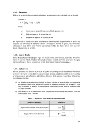 32
4.4.2. Área neta
El área de la sección transversal constituida por un solo culmo, será calculada con la fórmula:
Ecuación 5:
Dónde:
Área neta de la sección transversal de la guadúa, mm2
Diámetro exterior de la guadúa, mm
Espesor de la pared de la guadúa, mm
En el proceso de construcción de la estructura se deben respetar los parámetros de diseño en
especial los referentes al diámetro exterior y el espesor mínimo de pared, los elementos
utilizados en obra deben tener mínimo las mismas medidas del diseño en su parte superior
(parte más estrecha de la GaK).
4.4.3. Luz de diseño
La luz de diseño considerada para vigas con apoyo simple, o en voladizo, será la luz libre entre
caras de soporte más la mitad de la longitud del apoyo en cada extremo. En el caso de vigas
continuas la luz de diseño considerada será la distancia centro a centro de apoyos.
4.4.4. Deflexiones
La GaK presenta una relación MOR/MOE muy alta, lo que obliga a que el diseño de elementos
a flexión este regido por las deflexiones admisibles. En esta sección se establece los requisitos
y limitaciones de las deflexiones admisibles, obtención de la sección requerida y deflexiones
inmediatas y diferidas.
a) Las deflexiones en elementos de GaK se deben calcular de acuerdo a las formulas de la
teoría elástica tradicional, se debe considerar la deflexión producida por la flexión y si el
caso de análisis lo amerita se debe realizar una corrección del módulo de elasticidad
E0.05 por cortante.
b) Para el cálculo de la deflexión en vigas simplemente apoyadas se utilizarán las formulas
contempladas en la Tabla 11.
Tabla 11: Fórmulas para el cálculo de deflexiones
Condición de carga Deflexión
Carga concentrada en el centro de la longitud
Carga uniformemente distribuida
 
