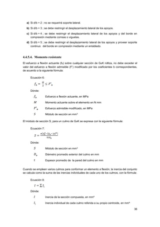 36
a) Si d/b = 2 ; no se requerirá soporte lateral.
b) Si d/b = 3 ; se debe restringir el desplazamiento lateral de los apoyos.  
c) Si d/b = 4 ; se debe restringir el desplazamiento lateral de los apoyos y del borde en
compresión mediante correas o viguetas.
d) Si d/b = 5 ; se debe restringir el desplazamiento lateral de los apoyos y proveer soporte
continuo  del borde en compresión mediante un entablado.
4.4.5.4. Momento resistente
El esfuerzo a flexión actuante (fb) sobre cualquier sección de GaK rolliza, no debe exceder el
valor del esfuerzo a flexión admisible (F’) modificado por los coeficientes b correspondientes,
de acuerdo a la siguiente fórmula:
Ecuación 6:
Dónde:
Esfuerzo a flexión actuante, en MPa
Momento actuante sobre el elemento en N mm
Esfuerzo admisible modificado, en MPa
Módulo de sección en mm3
El módulo de sección S, para un culmo de GaK se expresa con la siguiente fórmula:
Ecuación 7:
Dónde:
Módulo de sección en mm3
Diámetro promedio exterior del culmo en mm
Espesor promedio de la pared del culmo en mm
Cuando se empleen varios culmos para conformar un elemento a flexión, la inercia del conjunto
se calcula como la suma de las inercias individuales de cada uno de los culmos, con la fórmula:
Ecuación 8:
Dónde:
Inercia de la sección compuesta, en mm4
Inercia individual de cada culmo referida a su propio centroide, en mm4
 