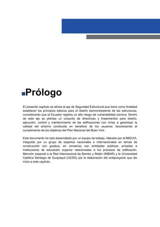 El presente capítulo se alinea al eje de Seguridad Estructural que tiene como finalidad
establecer los principios básicos para el diseño sismorresistente de las estructuras,
considerando que el Ecuador registra un alto riesgo de vulnerabilidad sísmica. Dentro
de este eje se plantea un conjunto de directrices y lineamientos para diseño,
ejecución, control y mantenimiento de las edificaciones con miras a garantizar la
calidad del entorno construido en beneficio de los usuarios; favoreciendo el
cumplimiento de los objetivos del Plan Nacional del Buen Vivir.
Este documento ha sido desarrollado por un equipo de trabajo, liderado por el MIDUVI,
integrado por un grupo de expertos nacionales e internacionales en temas de
construcción con guadua, en consenso con entidades públicas, privadas e
instituciones de educación superior relacionadas a los procesos de edificación.
Mención especial a la Red Internacional de Bambú y Ratán (INBAR) y la Universidad
Católica Santiago de Guayaquil (UCSG) por la elaboración del anteproyecto que dio
inicio a este capítulo.
Prólogo
 