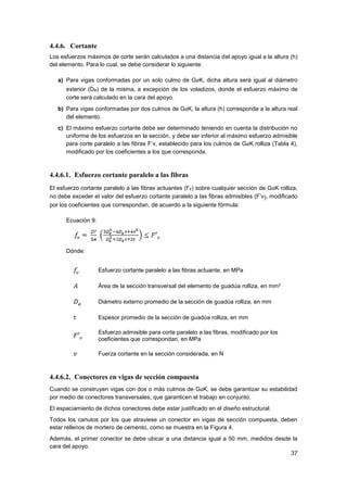 37
4.4.6. Cortante
Los esfuerzos máximos de corte serán calculados a una distancia del apoyo igual a la altura (h)
del elemento. Para lo cual, se debe considerar lo siguiente:
a) Para vigas conformadas por un solo culmo de GaK, dicha altura será igual al diámetro
exterior (De) de la misma, a excepción de los voladizos, donde el esfuerzo máximo de
corte será calculado en la cara del apoyo.
b) Para vigas conformadas por dos culmos de GaK, la altura (h) corresponde a la altura real
del elemento.
c) El máximo esfuerzo cortante debe ser determinado teniendo en cuenta la distribución no
uniforme de los esfuerzos en la sección, y debe ser inferior al máximo esfuerzo admisible
para corte paralelo a las fibras F’v, establecido para los culmos de GaK rolliza (Tabla 4),
modificado por los coeficientes a los que corresponda.
4.4.6.1. Esfuerzo cortante paralelo a las fibras
El esfuerzo cortante paralelo a las fibras actuantes (f’v) sobre cualquier sección de GaK rolliza,
no debe exceder el valor del esfuerzo cortante paralelo a las fibras admisibles (F’v), modificado
por los coeficientes que correspondan, de acuerdo a la siguiente fórmula:
Ecuación 9:
Dónde:
Esfuerzo cortante paralelo a las fibras actuante, en MPa
Área de la sección transversal del elemento de guadúa rolliza, en mm2
Diámetro externo promedio de la sección de guadúa rolliza, en mm
Espesor promedio de la sección de guadúa rolliza, en mm
Esfuerzo admisible para corte paralelo a las fibras, modificado por los
coeficientes que correspondan, en MPa
Fuerza cortante en la sección considerada, en N
4.4.6.2. Conectores en vigas de sección compuesta
Cuando se construyen vigas con dos o más culmos de GaK, se debe garantizar su estabilidad
por medio de conectores transversales, que garanticen el trabajo en conjunto.
El espaciamiento de dichos conectores debe estar justificado en el diseño estructural.
Todos los canutos por los que atraviese un conector en vigas de sección compuesta, deben
estar rellenos de mortero de cemento, como se muestra en la Figura 4.
Además, el primer conector se debe ubicar a una distancia igual a 50 mm, medidos desde la
cara del apoyo.
 