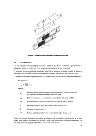 38
Figura 4: Detalle conectores secciones compuestas
4.4.7. Aplastamiento
Los esfuerzos de compresión perpendicular a las fibras (fp), deben verificarse especialmente en
los apoyos y lugares en los que haya cargas concentradas en áreas pequeñas.
El esfuerzo de compresión perpendicular a las fibras actuante no debe exceder al esfuerzo
admisible de compresión perpendicular modificado por los coeficientes que correspondan.
El esfuerzo a compresión perpendicular a la fibra actuante se calcula con la siguiente fórmula:
Ecuación 10:
Dónde:
Esfuerzo admisible en compresión perpendicular a la fibra, modificado
por los coeficientes que correspondan, en MPa
Esfuerzo actuante en compresión perpendicular a la fibra, en MPa
Diámetro externo promedio de la sección de GaK rolliza, en mm
Espesor promedio de la sección de GaK rolliza, en mm
Longitud de apoyo, en mm
Fuerza aplicada en el sentido perpendicular a las fibras, en N
Todos los canutos que estén sometidos a esfuerzos de compresión perpendicular a la fibra,
deben estar rellenos de mortero de cemento, en el caso en que esto no se cumpla el valor del
esfuerzo admisible (F’p) se debe reducir a la cuarta parte (F’p/4).
 