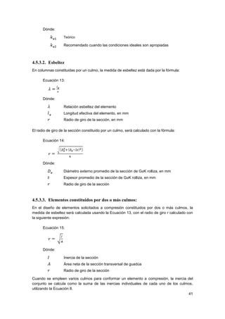 41
Dónde:
Teórico
Recomendado cuando las condiciones ideales son apropiadas
4.5.3.2. Esbeltez
En columnas constituidas por un culmo, la medida de esbeltez está dada por la fórmula:
Ecuación 13:
Dónde:
Relación esbeltez del elemento
Longitud efectiva del elemento, en mm
Radio de giro de la sección, en mm
El radio de giro de la sección constituido por un culmo, será calculado con la fórmula:
Ecuación 14:
Dónde:
Diámetro externo promedio de la sección de GaK rolliza, en mm
Espesor promedio de la sección de GaK rolliza, en mm
Radio de giro de la sección
4.5.3.3. Elementos constituidos por dos o más culmos:
En el diseño de elementos solicitados a compresión constituidos por dos o más culmos, la
medida de esbeltez será calculada usando la Ecuación 13, con el radio de giro r calculado con
la siguiente expresión:
Ecuación 15:
Dónde:
Inercia de la sección
Área neta de la sección transversal de guadúa
Radio de giro de la sección
Cuando se empleen varios culmos para conformar un elemento a compresión, la inercia del
conjunto se calcula como la suma de las inercias individuales de cada uno de los culmos,
utilizando la Ecuación 8.
 