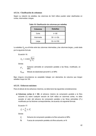 42
4.5.3.4. Clasificación de columnas
Según su relación de esbeltez, las columnas de GaK rolliza pueden estar clasificadas en
cortas, intermedias o largas.
Tabla 18: Clasificación de columnas por esbeltez
Columna Esbeltez
Corta λ <30
Intermedia 30 < λ <Ck
Larga Ck <λ<150
La esbeltez Ck es el límite entre las columnas intermedias y las columnas largas, y está dada
por la siguiente formula:
Ecuación 16:
Dónde:
Esfuerzo admisible en compresión paralela a las fibras, modificado, en
MPa
Módulo de elasticidad percentil 5, en MPa
Bajo ninguna circunstancia es aceptable trabajar con elementos de columna que tengan
esbeltez mayor de 150.
4.5.3.5. Esfuerzos máximos
Para el cálculo de los esfuerzos máximos, se debe tener las siguientes consideraciones:
a) Columnas cortas (λ < 30): el esfuerzo máximo de compresión paralela a la fibra
actuante (fc) sobre cualquier sección de GaK rolliza en columnas cortas, no debe
exceder el valor del esfuerzo de compresión paralela a las fibras admisibles (F’c)
modificado por los factores correspondientes, de acuerdo a la siguiente fórmula:
Ecuación 17:
Dónde:
Esfuerzo de compresión paralela a la fibra actuante en MPa
N Fuerza de compresión paralela a la fibra actuante, en N
 