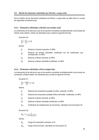 44
4.6. Diseño de elementos solicitados por flexión y carga axial
Para el diseño de los elementos solicitados por flexión y carga axial, se debe tener en cuenta
las siguientes consideraciones:
4.6.1. Elementos solicitados a flexión con tensión axial
Los elementos de la estructura que se encuentren sometidos simultáneamente a las fuerzas de
tensión axial y flexión, deben ser diseñados para cumplir la siguiente fórmula:
Ecuación 20:
Dónde:
Esfuerzo a tensión actuante, en MPa
Esfuerzo de tensión admisible, modificado por los coeficientes que
correspondan, en MPa
Esfuerzo a flexión actuante, en MPa
Esfuerzo a flexión admisible modificado, en MPa
4.6.2. Elementos solicitados a flexo-compresión
Los elementos de la estructura que se encuentren sometidos simultáneamente a las fuerzas de
compresión y flexión deben ser diseñados para cumplir la siguiente fórmula:
Ecuación 21:
Dónde:
Esfuerzo de compresión paralela a la fibra actuante, en MPa
Esfuerzo de compresión paralela al fibra admisible, modificado, en MPa
Esfuerzo a flexión actuante, en MPa
Esfuerzo a flexión admisible modificado, en MPa
Coeficiente de magnificación de momentos, calculado con la Ecuación 22
Ecuación 22:
Dónde:
Carga de compresión actuante, en N
Carga crítica de Euler, calculada con la Ecuación 23
 