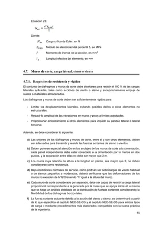 45
Ecuación 23:
Dónde:
Carga crítica de Euler, en N
Módulo de elasticidad del percentil 5, en MPa
Momento de inercia de la sección, en
Longitud efectiva del elemento, en
4.7. Muros de corte, carga lateral, sismo o viento
4.7.1. Requisitos de resistencia y rigidez
El conjunto de diafragmas y muros de corte debe diseñarse para resistir el 100 % de las cargas
laterales aplicadas, tales como acciones de viento o sismo y excepcionalmente empuje de
suelos o materiales almacenados.  
Los diafragmas y muros de corte deben ser suficientemente rígidos para:
- Limitar los desplazamientos laterales, evitando posibles daños a otros elementos no
estructurales.
- Reducir la amplitud de las vibraciones en muros y pisos a límites aceptables.
- Proporcionar arriostramiento a otros elementos para impedir su pandeo lateral o lateral
torsional.  
Además, se debe considerar lo siguiente:
a) Las uniones de los diafragmas y muros de corte, entre sí y con otros elementos, deben
ser adecuadas para transmitir y resistir las fuerzas cortantes de sismo o vientos.
b) Deben ponerse especial atención en los anclajes de los muros de corte a la cimentación,
cada panel independiente debe estar conectado a la cimentación por lo menos en dos
puntos, y la separación entre ellas no debe ser mayor que 2 m.
c) Los muros cuya relación de altura a la longitud en planta, sea mayor que 2, no deben
considerarse como resistencia.
d) Bajo condiciones normales de servicio, como podrían ser sobrecargas de viento habitual
o de sismos pequeños a moderados, deberá verificarse que las deformaciones de los
muros no exceden de h/1200 (siendo “h” igual a la altura del muro).
e) Cada muro de corte considerado por separado, debe ser capaz de resistir la carga lateral
proporcional correspondiente a la generada por la masa que se apoya sobre él, a menos
que se haga un análisis detallado de la distribución de fuerzas cortantes considerando la
flexibilidad de los diafragmas horizontales.
f) La fuerza cortante actuante debida a la acción del viento o sismo, se determinará a partir
de lo que especifica el capítulo NEC-SE-CG y el capítulo NEC-SE-DS para ambos tipos
de carga o mediante procedimientos más elaborados compatibles con la buena práctica
de la ingeniería.
 