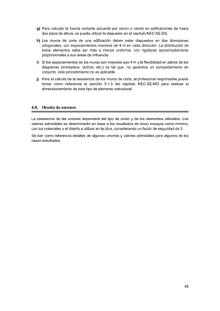 46
g) Para calcular la fuerza cortante actuante por sismo o viento en edificaciones de hasta
dos pisos de altura, se puede utilizar lo dispuesto en el capítulo NEC-SE-DS.
h) Los muros de corte de una edificación deben estar dispuestos en dos direcciones
ortogonales, con espaciamientos menores de 4 m en cada dirección. La distribución de
estos elementos debe ser más o menos uniforme, con rigideces aproximadamente
proporcionales a sus áreas de influencia.
i) Si los espaciamientos de los muros son mayores que 4 m y la flexibilidad en planta de los
diagramas (entrepisos, techos, etc.) es tal que, no garantice un comportamiento en
conjunto, este procedimiento no es aplicable.
j) Para el cálculo de la resistencia de los muros de corte, el profesional responsable puede
tomar como referencia la sección 5.1.3 del capítulo NEC-SE-MD para realizar el
dimensionamiento de este tipo de elemento estructural.
4.8. Diseño de uniones
La resistencia de las uniones dependerá del tipo de unión y de los elementos utilizados. Los
valores admisibles se determinarán en base a los resultados de cinco ensayos como mínimo,
con los materiales y el diseño a utilizar en la obra, considerando un factor de seguridad de 3.
Se dan como referencia detalles de algunas uniones y valores admisibles para algunos de los
casos estudiados.
 