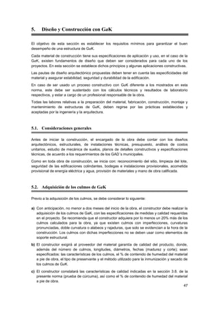 47
5. Diseño y Construcción con GaK
El objetivo de esta sección es establecer los requisitos mínimos para garantizar el buen
desempeño de una estructura de GaK.
Cada material de construcción tiene sus especificaciones de aplicación y uso, en el caso de la
GaK, existen fundamentos de diseño que deben ser considerados para cada uno de los
proyectos. En esta sección se establece dichos principios y algunas aplicaciones constructivas.
Las pautas de diseño arquitectónico propuestas deben tener en cuenta las especificidades del
material y asegurar estabilidad, seguridad y durabilidad de la edificación.
En caso de ser usado un proceso constructivo con GaK diferente a los mostrados en esta
norma, este debe ser sustentado con los cálculos técnicos y resultados de laboratorio
respectivos, y estar a cargo de un profesional responsable de la obra.
Todas las labores relativas a la preparación del material, fabricación, construcción, montaje y
mantenimiento de estructuras de GaK, deben regirse por las prácticas establecidas y
aceptadas por la ingeniería y la arquitectura.
5.1. Consideraciones generales
Antes de iniciar la construcción, el encargado de la obra debe contar con los diseños
arquitectónicos, estructurales, de instalaciones técnicas, presupuesto, análisis de costos
unitarios, estudio de mecánica de suelos, planos de detalles constructivos y especificaciones
técnicas, de acuerdo a los requerimientos de los GAD´s municipales.
Como en toda obra de construcción, se inicia con: reconocimiento del sitio, limpieza del lote,
seguridad de las edificaciones colindantes, bodegas e instalaciones provisionales, acometida
provisional de energía eléctrica y agua, provisión de materiales y mano de obra calificada.
5.2. Adquisición de los culmos de GaK
Previo a la adquisición de los culmos, se debe considerar lo siguiente:
a) Con anticipación, no menor a dos meses del inicio de la obra, el constructor debe realizar la
adquisición de los culmos de GaK, con las especificaciones de medidas y calidad requeridas
en el proyecto. Se recomienda que el constructor adquiera por lo menos un 20% más de los
culmos calculados para la obra, ya que existen culmos con imperfecciones, curvaturas
pronunciadas, doble curvatura o alabeos y rajaduras, que solo se evidencian a la hora de la
construcción. Los culmos con dichas imperfecciones no se deben usar como elementos de
soporte estructural.
b) El constructor exigirá al proveedor del material garantía de calidad del producto, donde,
además del número de culmos, longitudes, diámetros, fechas (madurez y corte); sean
especificados: las características de los culmos, el % de contenido de humedad del material
a pie de obra, el tipo de preservante y el método utilizado para la inmunización y secado de
los culmos de GaK.
c) El constructor constatará las características de calidad indicadas en la sección 3.8. de la
presente norma (prueba de cúrcuma), así como el % de contenido de humedad del material
a pie de obra.
 