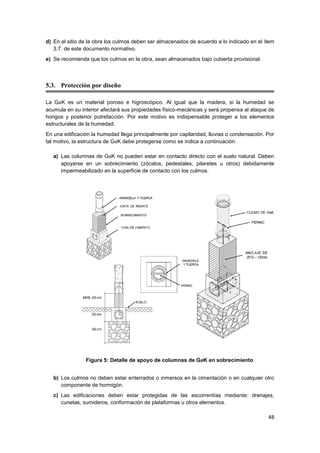 48
d) En el sitio de la obra los culmos deben ser almacenados de acuerdo a lo indicado en el ítem
3.7. de este documento normativo.
e) Se recomienda que los culmos en la obra, sean almacenados bajo cubierta provisional.
5.3. Protección por diseño
La GaK es un material poroso e higroscópico. Al igual que la madera, si la humedad se
acumula en su interior afectará sus propiedades físico-mecánicas y será propensa al ataque de
hongos y posterior putrefacción. Por este motivo es indispensable proteger a los elementos
estructurales de la humedad.
En una edificación la humedad llega principalmente por capilaridad, lluvias o condensación. Por
tal motivo, la estructura de GaK debe protegerse como se indica a continuación:
a) Las columnas de GaK no pueden estar en contacto directo con el suelo natural. Deben
apoyarse en un sobrecimiento (zócalos, pedestales, pilaretes u otros) debidamente
impermeabilizado en la superficie de contacto con los culmos.
Figura 5: Detalle de apoyo de columnas de GaK en sobrecimiento
b) Los culmos no deben estar enterrados o inmersos en la cimentación o en cualquier otro
componente de hormigón.
c) Las edificaciones deben estar protegidas de las escorrentías mediante: drenajes,
cunetas, sumideros, conformación de plataformas u otros elementos.
 
