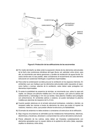 49
Figura 6: Protección de las edificaciones de las escorrentías
d) Por medio del diseño se debe evitar la exposición directa de los elementos estructurales
de la GaK a las condiciones climáticas del lugar (lluvia, sol, salinidad, entre otros), para
ello, se recomienda usar aleros generosos y canales de recolección de aguas lluvias. En
casos donde esto no sea posible, debe considerarse el recubrimiento de cada elemento
estructural con sustancias hidrófugas o superficies impermeables.
e) Para evitar la condensación se debe procurar la ventilación en los espacios interiores. En
ambientes cuyo uso implique que los elementos estructurales estén expuestos al vapor,
como baños y cocinas, además de la ventilación, estos deben estar protegidos con
elementos impermeables.
f) Si existe la posibilidad de presencia de termitas, se recomienda que, sobre la capa anti
capilar, se coloque una plancha metálica de 2 mm de espesor, que cubra la cabeza del
sobrecimiento y sobresalga 2 mm de sus bordes. Esta plancha metálica será protegida
con anticorrosivos. En ambientes salinos o costeros, se puede reemplazar la plancha
metálica por planchas de neopreno de 6 u 8 mm.
g) Cuando queden aberturas en el armado estructural (entrepisos, cubiertas y demás), es
necesario sellar las mismas a través de elementos de cierre que eviten el ingreso de
roedores, insectos u otros, que puedan afectar la estructura y la habitabilidad.
h) El armado de andamios no debe anclarse o conectarse a la estructura de la edificación.
i) Bajo ninguna circunstancia es admisible que las instalaciones hidrosanitarias, eléctricas,
electrónicas y mecánicas, atraviesen o comprometan los culmos del sistema estructural.
j) Previa utilización de los culmos, estos deben ser limpiados cuidadosamente con
elementos apropiados que no causen daños en la epidermis del culmo (telas, esponjas,
cepillos no abrasivos, entre otros).
 