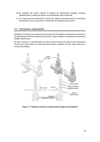 50
k) No maltratar los culmos durante el proceso de construcción mediante impactos,
aplastamientos o caídas que afecten sus propiedades físico-mecánicas.
l) Los culmos para uso estructural no deben ser usados previamente para la construcción
de andamios u otros, que puedan comprometer la integridad de los culmos.
5.4. Cimentación y sobrecimiento
Realizado el trazado y las excavaciones, las obras de cimentación se ejecutarán de acuerdo a
los capítulos de la NEC del sistema constructivo a utilizar, basado en los planos estructurales y
detalles constructivos.
Se debe construir un sobrecimiento de altura mínima de 200 mm sobre el nivel del terreno
natural para recibir todos los elementos estructurales verticales de GaK (sean columnas o
muros estructurales).
Figura 7-1: Detalle de cimiento y sobrecimiento (Viga de cimentación)
 
