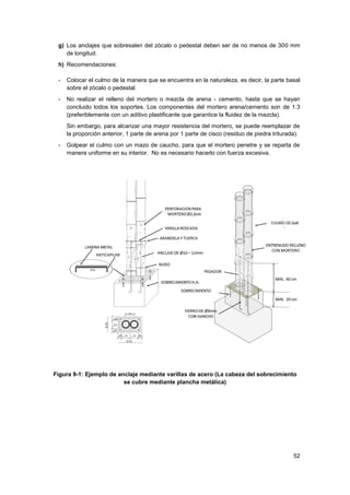 52
g) Los anclajes que sobresalen del zócalo o pedestal deben ser de no menos de 300 mm
de longitud.
h) Recomendaciones:
- Colocar el culmo de la manera que se encuentra en la naturaleza, es decir, la parte basal
sobre el zócalo o pedestal.
- No realizar el relleno del mortero o mezcla de arena - cemento, hasta que se hayan
concluido todos los soportes. Los componentes del mortero arena/cemento son de 1:3
(preferiblemente con un aditivo plastificante que garantice la fluidez de la mezcla).
Sin embargo, para alcanzar una mayor resistencia del mortero, se puede reemplazar de
la proporción anterior, 1 parte de arena por 1 parte de cisco (residuo de piedra triturada).
- Golpear el culmo con un mazo de caucho, para que el mortero penetre y se reparta de
manera uniforme en su interior. No es necesario hacerlo con fuerza excesiva.
Figura 9-1: Ejemplo de anclaje mediante varillas de acero (La cabeza del sobrecimiento
se cubre mediante plancha metálica)
 