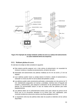 53
Figura 10-2: Ejemplo de anclaje mediante varillas de acero (La cabeza del sobrecimiento
se cubre mediante lámina de neopreno)
5.5.2. Mediante pletinas de acero
En este tipo de anclaje se debe considerar lo siguiente:
a) Este sistema permite asegurar uno o más culmos al sobrecimiento, sin necesidad de
introducir morteros o mezclas de arena/cemento, al interior del culmo.
b) Sobresalen del sobrecimiento dos pletinas metálicas de 40 mm de ancho y 5 mm de
espesor.
c) Las 2 pletinas pueden iniciar su anclaje desde el cimiento o desde el sobrecimiento y
sobresalir no menos de 250 mm de la cabeza del pedestal o zócalo.
d) Las pletinas pueden estar previamente perforadas y atravesadas con dos pernos de 10
mm, debidamente asegurados con tuercas y arandelas, mientras dure el fraguado del
cimiento y sobrecimiento, para asegurar la alineación de las perforaciones en las dos
pletinas. Es recomendable colocar un taco de madera entre las pletinas para evitar
desplazamientos.
e) Las platinas deben ser lo suficientemente anchas como para colocar los pernos de tal
forma que no se encuentren alineados en la misma cara, sino, desfasados, para
minimizar el efecto de corte de los mismos a las fibras paralelas de la GaK.
f) La separación entre las dos pletinas debe estar de acuerdo al diámetro de los culmos
disponibles.
 